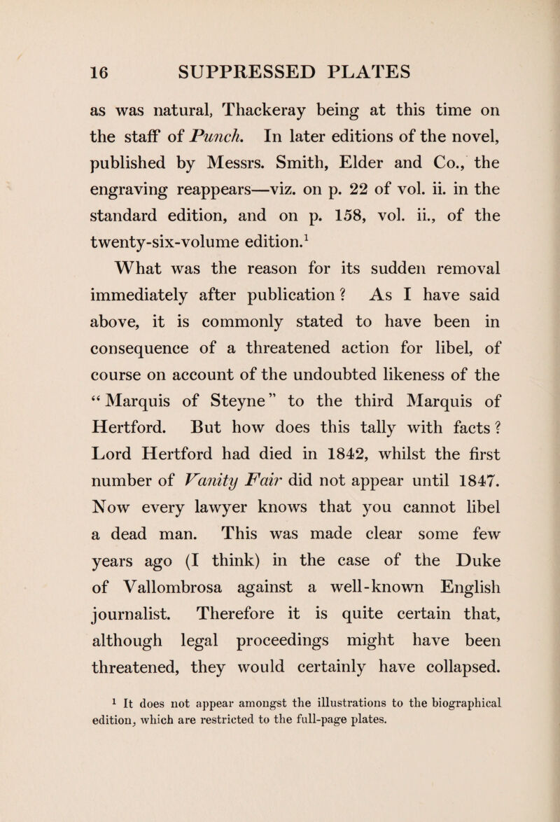 as was natural, Thackeray being at this time on the staff of Punch. In later editions of the novel, published by Messrs. Smith, Elder and Co., the engraving reappears—viz. on p. 22 of vol. ii. in the standard edition, and on p. 158, vol. ii., of the twenty-six-volume edition.1 What was the reason for its sudden removal immediately after publication ? As I have said above, it is commonly stated to have been in consequence of a threatened action for libel, of course on account of the undoubted likeness of the 44 Marquis of Steyne” to the third Marquis of Hertford. But how does this tally with facts ? Lord Hertford had died in 1842, whilst the first number of Vanity Fair did not appear until 1847. Now every lawyer knows that you cannot libel a dead man. This was made clear some few years ago (I think) in the case of the Duke of Vallombrosa against a well-known English journalist. Therefore it is quite certain that, although legal proceedings might have been threatened, they would certainly have collapsed. 1 It does not appear amongst the illustrations to the biographical edition, which are restricted to the full-page plates.