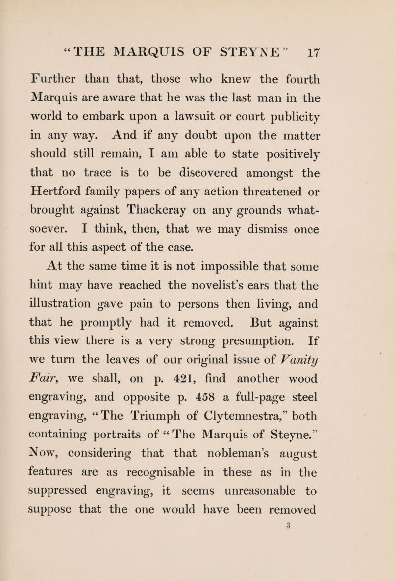 Further than that, those who knew the fourth Marquis are aware that he was the last man in the world to embark upon a lawsuit or court publicity in any way. And if any doubt upon the matter should still remain, I am able to state positively that no trace is to be discovered amongst the Hertford family papers of any action threatened or brought against Thackeray on any grounds what¬ soever. I think, then, that we may dismiss once for all this aspect of the case. At the same time it is not impossible that some hint may have reached the novelist’s ears that the illustration gave pain to persons then living, and that he promptly had it removed. But against this view there is a very strong presumption. If we turn the leaves of our original issue of Vanity Fair, we shall, on p. 421, find another wood engraving, and opposite p. 458 a full-page steel engraving, 44 The Triumph of Clytemnestra,” both containing portraits of 44 The Marquis of Steyne.” Now, considering that that nobleman’s august features are as recognisable in these as in the suppressed engraving, it seems unreasonable to suppose that the one would have been removed 3