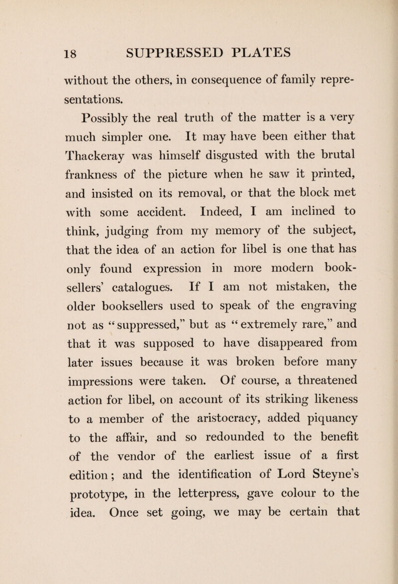 without the others, in consequence of family repre¬ sentations. Possibly the real truth of the matter is a very much simpler one. It may have been either that Thackeray was himself disgusted with the brutal frankness of the picture when he saw it printed, and insisted on its removal, or that the block met with some accident. Indeed, I am inclined to think, judging from my memory of the subject, that the idea of an action for libel is one that has only found expression in more modern book¬ sellers’ catalogues. If I am not mistaken, the older booksellers used to speak of the engraving not as “ suppressed,” but as “ extremely rare,” and that it was supposed to have disappeared from later issues because it was broken before many impressions were taken. Of course, a threatened action for libel, on account of its striking likeness to a member of the aristocracy, added piquancy to the affair, and so redounded to the benefit of the vendor of the earliest issue of a first edition; and the identification of Lord Steyne’s prototype, in the letterpress, gave colour to the idea. Once set going, we may be certain that