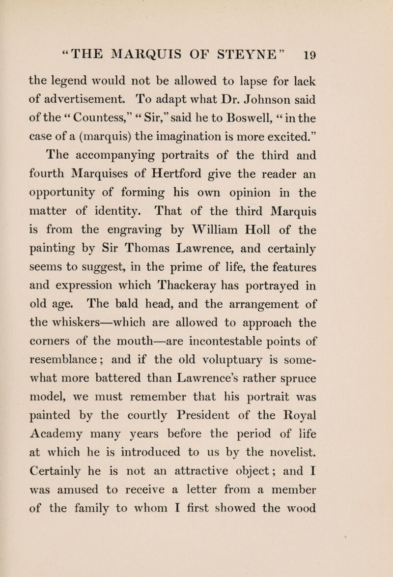 the legend would not be allowed to lapse for lack of advertisement. To adapt what Dr. Johnson said of the “ Countess,” “ Sir,” said he to Boswell, “ in the case of a (marquis) the imagination is more excited.” The accompanying portraits of the third and fourth Marquises of Hertford give the reader an opportunity of forming his own opinion in the matter of identity. That of the third Marquis is from the engraving by William Holl of the painting by Sir Thomas Lawrence, and certainly seems to suggest, in the prime of life, the features and expression which Thackeray has portrayed in old age. The bald head, and the arrangement of the whiskers—which are allowed to approach the corners of the mouth—are incontestable points of resemblance; and if the old voluptuary is some¬ what more battered than Lawrence’s rather spruce model, we must remember that his portrait was painted by the courtly President of the Royal Academy many years before the period of life at which he is introduced to us by the novelist. Certainly he is not an attractive object; and I was amused to receive a letter from a member of the family to whom I first showed the wood