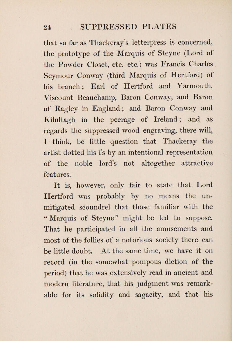 that so far as Thackeray’s letterpress is concerned, the prototype of the Marquis of Steyne (Lord of the Powder Closet, etc. etc.) was Francis Charles Seymour Conway (third Marquis of Hertford) of his branch; Earl of Hertford and Yarmouth, Viscount Beauchamp, Baron Conway, and Baron of Ragiey in England; and Baron Conway and Kilultagh in the peerage of Ireland; and as regards the suppressed wood engraving, there will, I think, be little question that Thackeray the artist dotted his i’s by an intentional representation of the noble lord’s not altogether attractive features. It is, however, only fair to state that Lord Hertford was probably by no means the un¬ mitigated scoundrel that those familiar with the “ Marquis of Steyne ” might be led to suppose. That he participated in all the amusements and most of the follies of a notorious society there can be little doubt. At the same time, we have it on record (in the somewhat pompous diction of the period) that he was extensively read in ancient and modern literature, that his judgment was remark¬ able for its solidity and sagacity, and that his