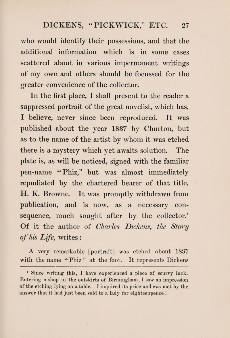 who would identify their possessions, and that the additional information which is in some cases scattered about in various impermanent writings of my own and others should be focussed for the greater convenience of the collector. In the first place, I shall present to the reader a suppressed portrait of the great novelist, which has, I believe, never since been reproduced. It was published about the year 1837 by Churton, but as to the name of the artist by whom it was etched there is a mystery which yet awaits solution. The plate is, as will be noticed, signed with the familiar pen-name “Phiz,” but was almost immediately repudiated by the chartered bearer of that title, H. K. Browne. It was promptly withdrawn from publication, and is now, as a necessary con¬ sequence, much sought after by the collector.1 Of it the author of Charles Dickens, the Story of his Life, writes : A very remarkable [portrait] was etched about 1837 with the name “ Phiz ” at the foot. It represents Dickens 1 Since writing this, I have experienced a piece of scurvy luck. Entering a shop in the outskirts of Birmingham, I saw an impression of the etching lying on a table. I inquired its price and was met by the answer that it had just been sold to a lady for eighteenpence !