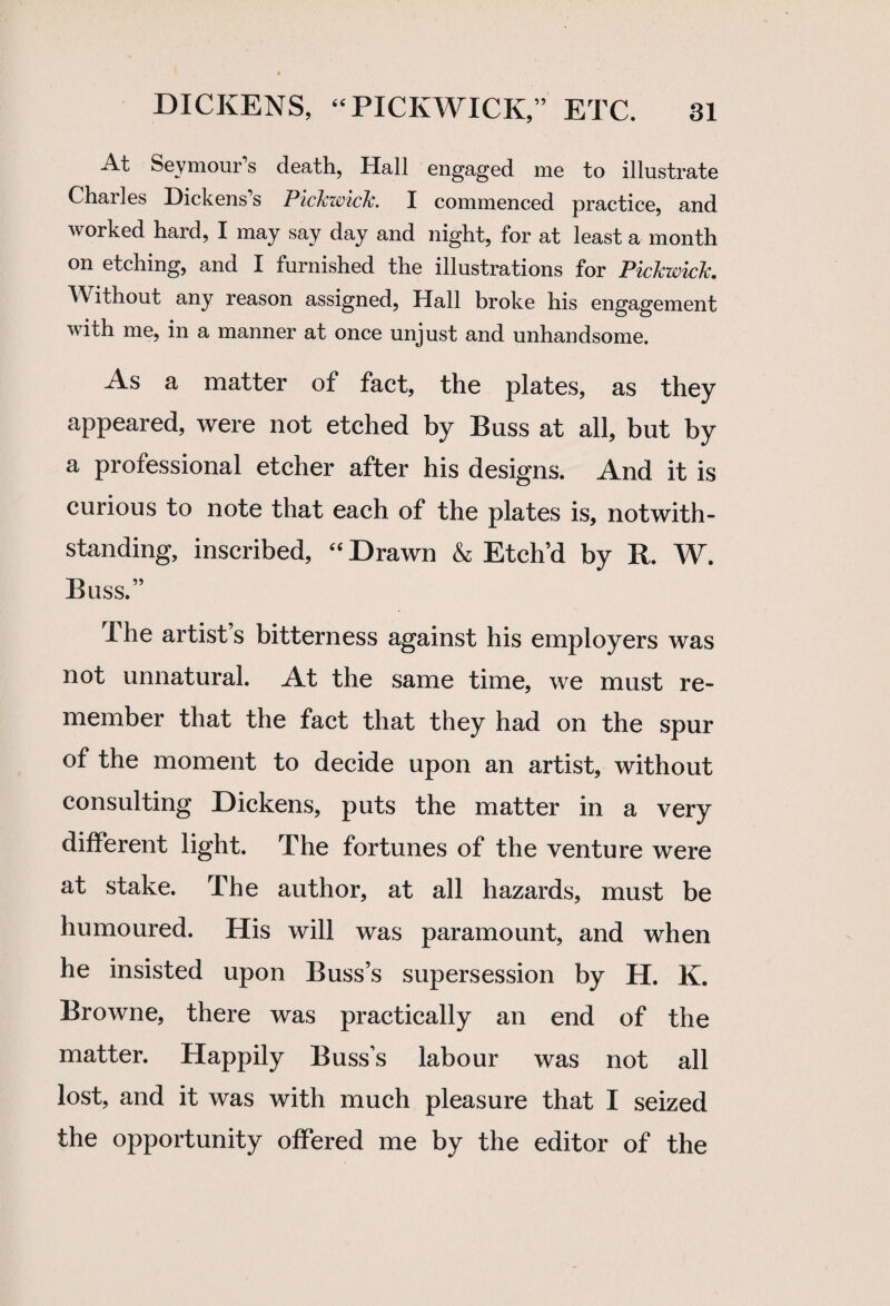 At Seymour's death, Hall engaged me to illustrate Charles Dickens's Pickwick. I commenced practice, and worked hard, I may say day and night, for at least a month on etching, and I furnished the illustrations for Pickwick. Without any reason assigned, Hall broke his engagement with me, in a manner at once unjust and unhandsome. As a matter of fact, the plates, as they appeared, were not etched by Buss at all, but by a professional etcher after his designs. And it is curious to note that each of the plates is, notwith¬ standing, inscribed, “ Drawn & Etch’d by R. W. Buss.” I he artist s bitterness against his employers was not unnatural. At the same time, we must re¬ member that the fact that they had on the spur of the moment to decide upon an artist, without consulting Dickens, puts the matter in a very different light. The fortunes of the venture were at stake. The author, at all hazards, must be humoured. His will was paramount, and when he insisted upon Buss’s supersession by H. K. Browne, there was practically an end of the matter. Happily Busss labour was not all lost, and it was with much pleasure that I seized the opportunity offered me by the editor of the