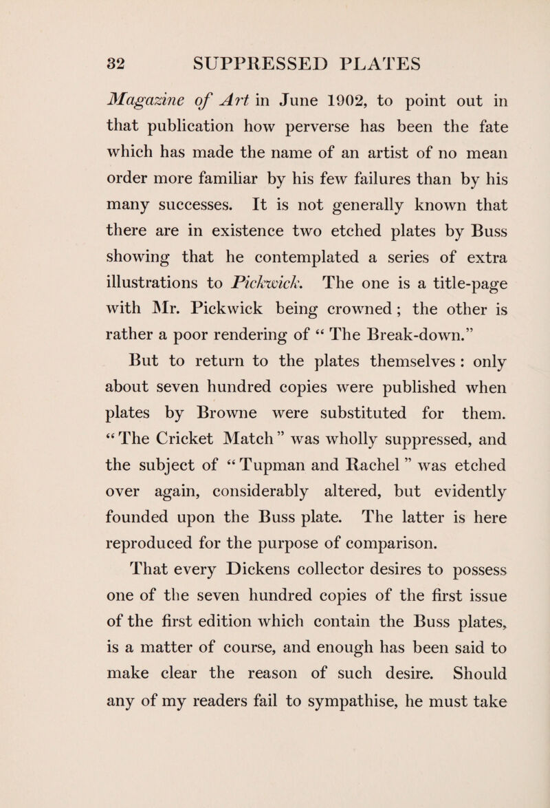 Magazine of A?'t in June 1902, to point out in that publication how perverse has been the fate which has made the name of an artist of no mean order more familiar by his few failures than by his many successes. It is not generally known that there are in existence two etched plates by Buss showing that he contemplated a series of extra illustrations to Pickwick. The one is a title-page with Mr. Pickwick being crowned ; the other is rather a poor rendering of “ The Break-down.” But to return to the plates themselves : only about seven hundred copies were published when plates by Browne were substituted for them. “ The Cricket Match ” was wholly suppressed, and the subject of “Tupman and Rachel” was etched over again, considerably altered, but evidently founded upon the Buss plate. The latter is here reproduced for the purpose of comparison. That every Dickens collector desires to possess one of the seven hundred copies of the first issue of the first edition which contain the Buss plates, is a matter of course, and enough has been said to make clear the reason of such desire. Should any of my readers fail to sympathise, he must take