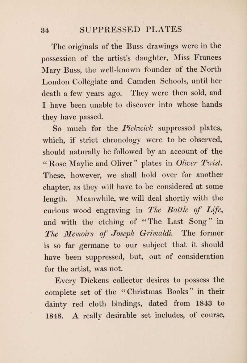 The originals of the Buss drawings were in the possession of the artists daughter, Miss Frances Mary Buss, the well-known founder of the North London Collegiate and Camden Schools, until her death a few years ago. They were then sold, and I have been unable to discover into whose hands they have passed. So much for the Pickwick suppressed plates, which, if strict chronology were to be observed, should naturally be followed by an account of the 44 Rose Maylie and Oliver ” plates in Oliver Twist. These, however, we shall hold over for another chapter, as they will have to be considered at some length. Meanwhile, we will deal shortly with the curious wood engraving in The Battle of Life, and with the etching of “The Last Song” in The Memoirs of Joseph Grimaldi The former is so far germane to our subject that it should have been suppressed, but, out of consideration for the artist, was not. Every Dickens collector desires to possess the complete set of the “Christmas Books” in their dainty red cloth bindings, dated from 1843 to 1848. A really desirable set includes, of course,