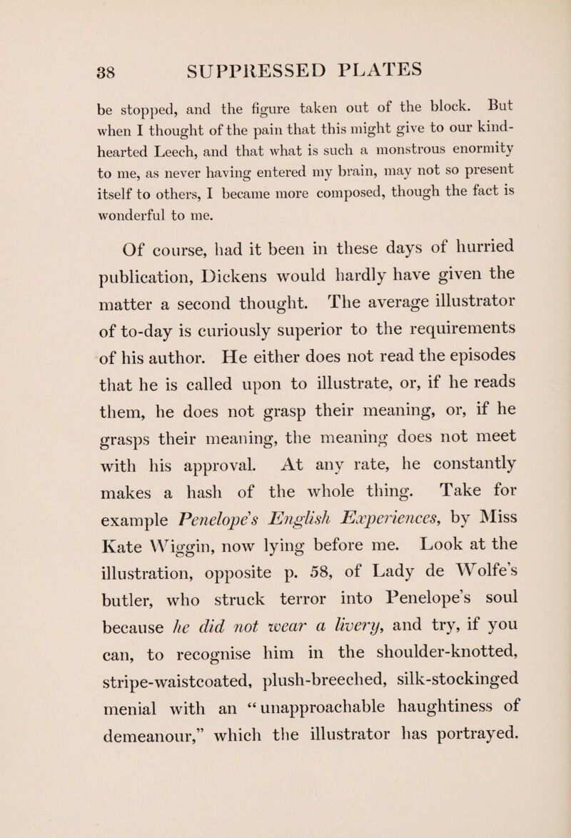 be stopped, and the figure taken out of the block. But when I thought of the pain that this might give to our kind- hearted Leech, and that what is such a monstrous enormity to me, as never having entered my brain, may not so present itself to others, I became more composed, though the fact is wonderful to me. Of course, had it been in these days of hurried publication, Dickens would hardly have given the matter a second thought. The average illustrator of to-day is curiously superior to the requirements of his author. He either does not read the episodes that he is called upon to illustrate, or, if he reads them, he does not grasp their meaning, or, if he grasps their meaning, the meaning does not meet with his approval. At any rate, he constantly makes a hash of the whole thing. Take for example Penelope s English Experiences, by Miss Kate Wiggin, now lying before me. Look at the illustration, opposite p. 58, of Lady de Wolfe s butler, who struck terror into Penelope’s soul because he did not wear a livery, and try, if you can, to recognise him in the shoulder-knotted, stripe-waistcoated, plush-breeched, silk-stockinged menial with an “ unapproachable haughtiness of demeanour,” which the illustrator has portrayed.