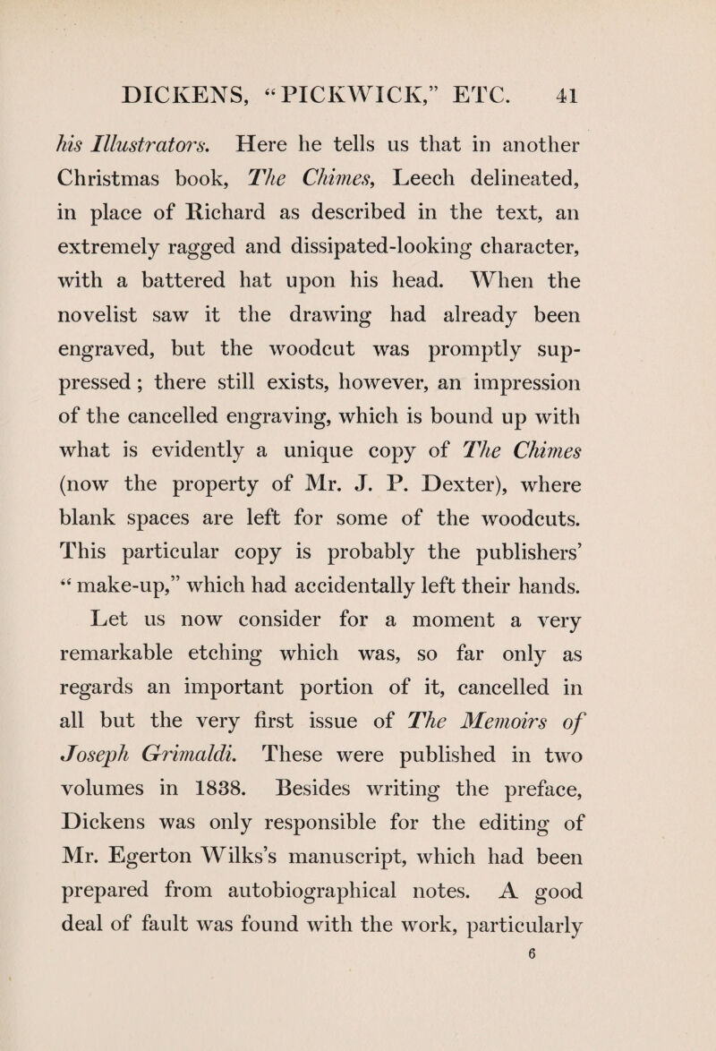 his Illustrators. Here he tells us that in another Christmas book, The Chimes, Leech delineated, in place of Richard as described in the text, an extremely ragged and dissipated-looking character, with a battered hat upon his head. When the novelist saw it the drawing had already been engraved, but the woodcut was promptly sup¬ pressed ; there still exists, however, an impression of the cancelled engraving, which is bound up with what is evidently a unique copy of The Chimes (now the property of Mr. J. P. Dexter), where blank spaces are left for some of the woodcuts. This particular copy is probably the publishers’ - make-up,” which had accidentally left their hands. Let us now consider for a moment a very remarkable etching which was, so far only as regards an important portion of it, cancelled in all but the very first issue of The Memoirs of Joseph Grimaldi. These were published in two volumes in 1838. Besides writing the preface, Dickens was only responsible for the editing of Mr. Egerton Wilks’s manuscript, which had been prepared from autobiographical notes. A good deal of fault was found with the work, particularly 6