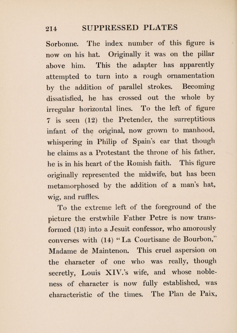 Sorbonne. The index number of this figure is now on his hat. Originally it was on the pillar above him. This the adapter has apparently attempted to turn into a rough ornamentation by the addition of parallel strokes. Becoming dissatisfied, he has crossed out the whole by irregular horizontal lines. To the left of figure 7 is seen (12) the Pretender, the surreptitious infant of the original, now grown to manhood, whispering in Philip of Spain s ear that though he claims as a Protestant the throne of his father, he is in his heart of the Romish faith. This figure originally represented the midwife, but has been metamorphosed by the addition of a man s hat, wig, and ruffles. To the extreme left of the foreground of the picture the erstwhile Father Petre is now trans¬ formed (13) into a Jesuit confessor, who amorously converses with (14) “La Courtisane de Bourbon, Madame de Maintenon. This cruel aspersion on the character of one who was really, though secretly, Louis XIV.’s wife, and whose noble¬ ness of character is now fully established, was characteristic of the times. The Plan de Paix,