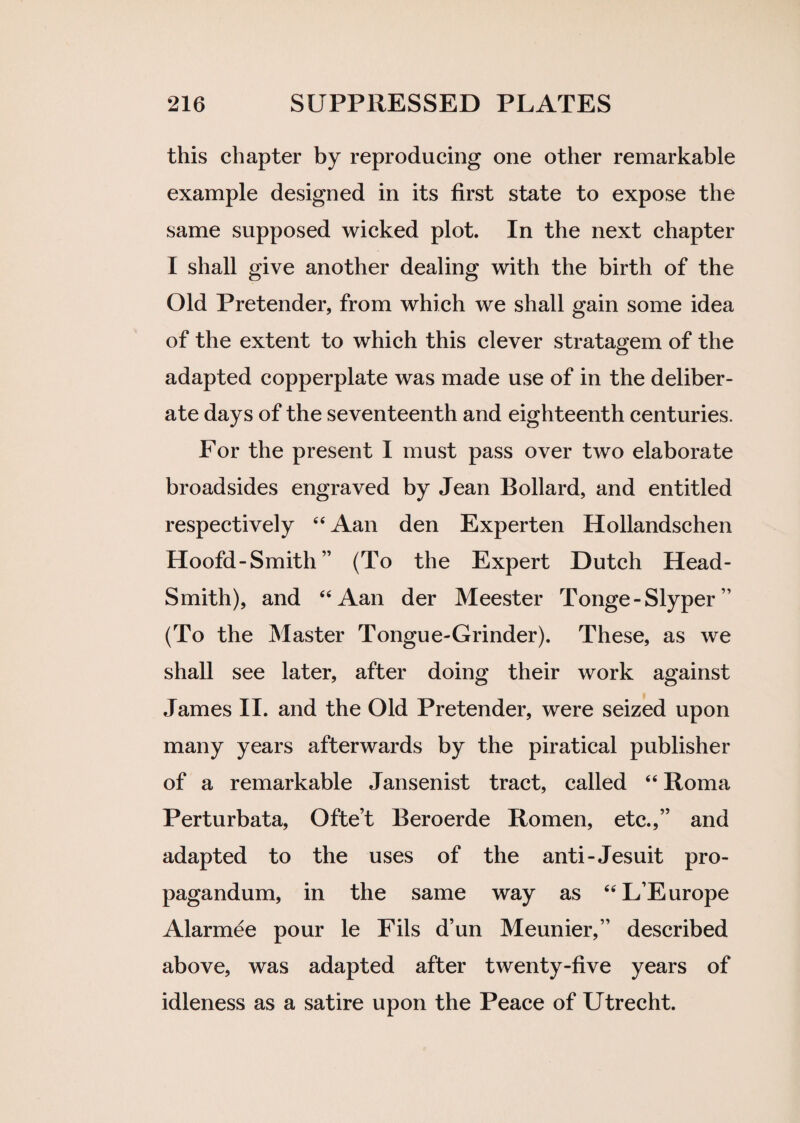 this chapter by reproducing one other remarkable example designed in its first state to expose the same supposed wicked plot. In the next chapter I shall give another dealing with the birth of the Old Pretender, from which we shall gain some idea of the extent to which this clever stratagem of the adapted copperplate was made use of in the deliber¬ ate days of the seventeenth and eighteenth centuries. For the present I must pass over two elaborate broadsides engraved by Jean Bollard, and entitled respectively “ Aan den Experten Hollandschen Hoofd-Smith” (To the Expert Dutch Head- Smith), and “Aan der Meester Tonge-Slyper ” (To the Master Tongue-Grinder). These, as we shall see later, after doing their work against James II. and the Old Pretender, were seized upon many years afterwards by the piratical publisher of a remarkable Jansenist tract, called “ Roma Perturbata, Ofte’t Beroerde Romen, etc.,” and adapted to the uses of the anti-Jesuit pro- pagandum, in the same way as “L’Europe Alarmee pour le Fils d’un Meunier,” described above, was adapted after twenty-five years of idleness as a satire upon the Peace of Utrecht.