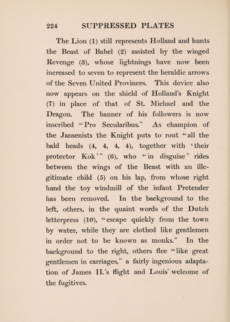 The Lion (1) still represents Holland and hunts the Beast of Babel (2) assisted by the winged Revenge (3), whose lightnings have now been increased to seven to represent the heraldic arrows of the Seven United Provinces. This device also now appears on the shield of Holland’s Knight (7) in place of that of St. Michael and the Dragon. The banner of his followers is now inscribed 44 Pro Secularibus.” As champion of the Jansenists the Knight puts to rout 44 all the bald heads (4, 4, 4, 4), together with 4 their protector Kok ’ ” (6), who 44 in disguise ” rides between the wings of the Beast with an ille¬ gitimate child (5) on his lap, from whose right hand the toy windmill of the infant Pretender has been removed. In the background to the left, others, in the quaint words of the Dutch letterpress (10), 44 escape quickly from the town by water, while they are clothed like gentlemen in order not to be known as monks.” In the background to the right, others flee 44 like great gentlemen in carriages,” a fairly ingenious adapta¬ tion of James II.’s flight and Louis’ welcome of the fugitives.