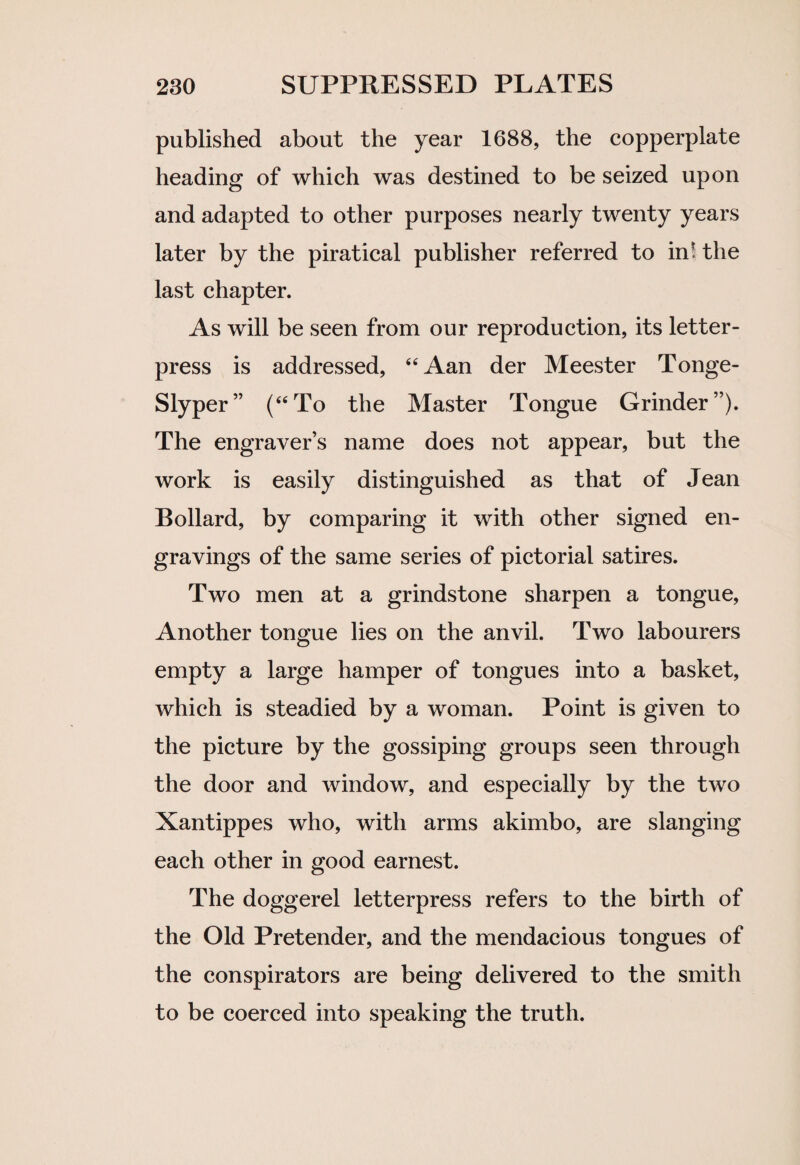 published about the year 1688, the copperplate heading of which was destined to be seized upon and adapted to other purposes nearly twenty years later by the piratical publisher referred to in* the last chapter. As will be seen from our reproduction, its letter- press is addressed, “Aan der Meester Tonge- Slyper” (“To the Master Tongue Grinder”). The engraver’s name does not appear, but the work is easily distinguished as that of Jean Bollard, by comparing it with other signed en¬ gravings of the same series of pictorial satires. Two men at a grindstone sharpen a tongue, Another tongue lies on the anvil. Two labourers empty a large hamper of tongues into a basket, which is steadied by a woman. Point is given to the picture by the gossiping groups seen through the door and window, and especially by the two Xantippes who, with arms akimbo, are slanging each other in good earnest. The doggerel letterpress refers to the birth of the Old Pretender, and the mendacious tongues of the conspirators are being delivered to the smith to be coerced into speaking the truth.