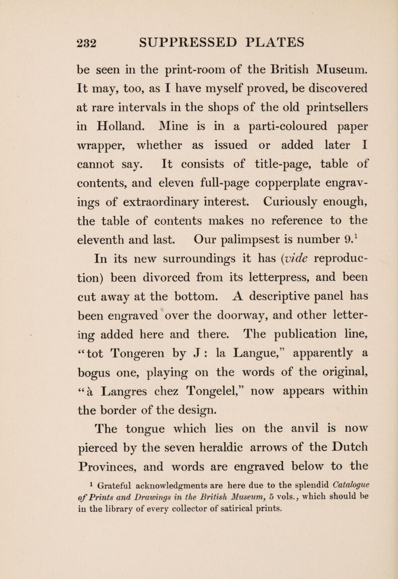 be seen in the print-room of the British Museum. It may, too, as I have myself proved, be discovered at rare intervals in the shops of the old printsellers in Holland. Mine is in a parti-coloured paper wrapper, whether as issued or added later I cannot say. It consists of title-page, table of contents, and eleven full-page copperplate engrav¬ ings of extraordinary interest. Curiously enough, the table of contents makes no reference to the eleventh and last. Our palimpsest is number 9.1 In its new surroundings it has (vide reproduc¬ tion) been divorced from its letterpress, and been cut away at the bottom. A descriptive panel has been engraved over the doorway, and other letter¬ ing added here and there. The publication line, “tot Tongeren by J : la Langue,” apparently a bogus one, playing on the words of the original, “a Langres chez Tongelel,” now appears within the border of the design. The tongue which lies on the anvil is now pierced by the seven heraldic arrows of the Dutch Provinces, and words are engraved below to the 1 Grateful acknowledgments are here due to the splendid Catalogue of Prints and Drawings in the British Museum, 5 vols., which should be in the library of every collector of satirical prints.