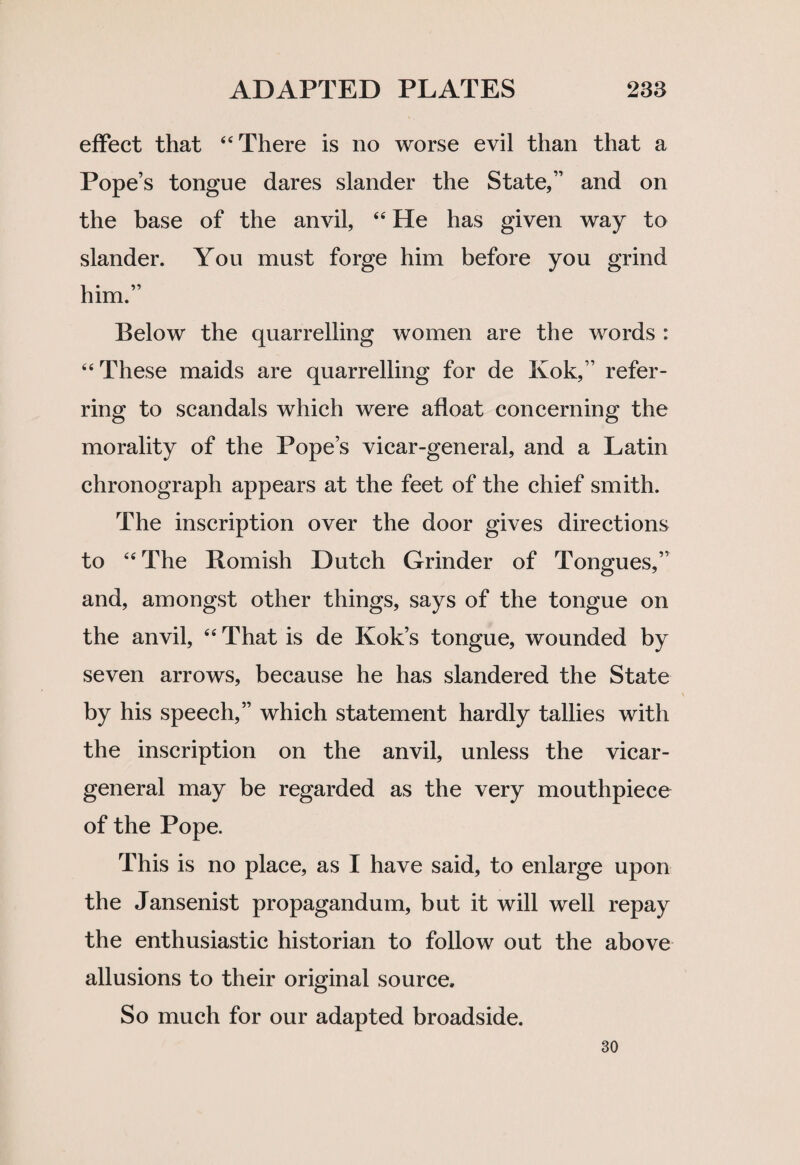 effect that “There is no worse evil than that a Pope’s tongue dares slander the State,” and on the base of the anvil, “ He has given way to slander. You must forge him before you grind him.” Below the quarrelling women are the words : “These maids are quarrelling for de Kok,” refer¬ ring to scandals which were afloat concerning the morality of the Pope’s vicar-general, and a Latin chronograph appears at the feet of the chief smith. The inscription over the door gives directions to “The Bomish Dutch Grinder of Tongues,” and, amongst other things, says of the tongue on the anvil, “ That is de Kok’s tongue, wounded by seven arrows, because he has slandered the State by his speech,” which statement hardly tallies with the inscription on the anvil, unless the vicar- general may be regarded as the very mouthpiece of the Pope. This is no place, as I have said, to enlarge upon the Jansenist propagandum, but it will well repay the enthusiastic historian to follow out the above allusions to their original source. So much for our adapted broadside. 30