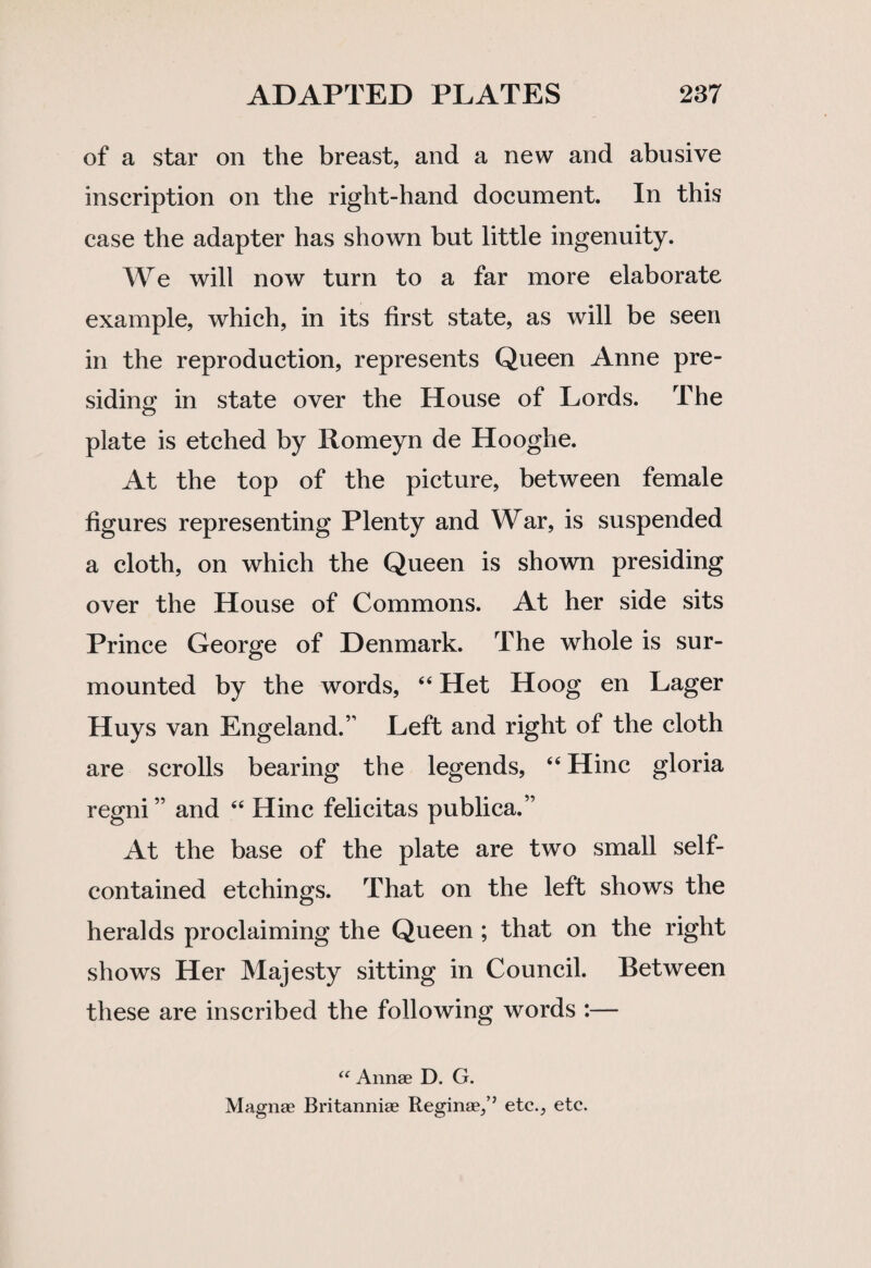 of a star on the breast, and a new and abusive inscription on the right-hand document. In this case the adapter has shown but little ingenuity. We will now turn to a far more elaborate example, which, in its first state, as will be seen in the reproduction, represents Queen Anne pre¬ siding in state over the House of Lords. The plate is etched by Xtomeyn de Hooghe. At the top of the picture, between female figures representing Plenty and War, is suspended a cloth, on which the Queen is shown presiding over the House of Commons. At her side sits Prince George of Denmark. The whole is sur¬ mounted by the words, “ Het Hoog en Lager Huys van Engeland.” Left and right of the cloth are scrolls bearing the legends, “ Hinc gloria regni” and “ Hinc felicitas publica.” At the base of the plate are two small self- contained etchings. That on the left shows the heralds proclaiming the Queen ; that on the right shows Her Majesty sitting in Council. Between these are inscribed the following words :— “ Annae D. G. Magnae Britanniae Reginae,’’ etc., etc.