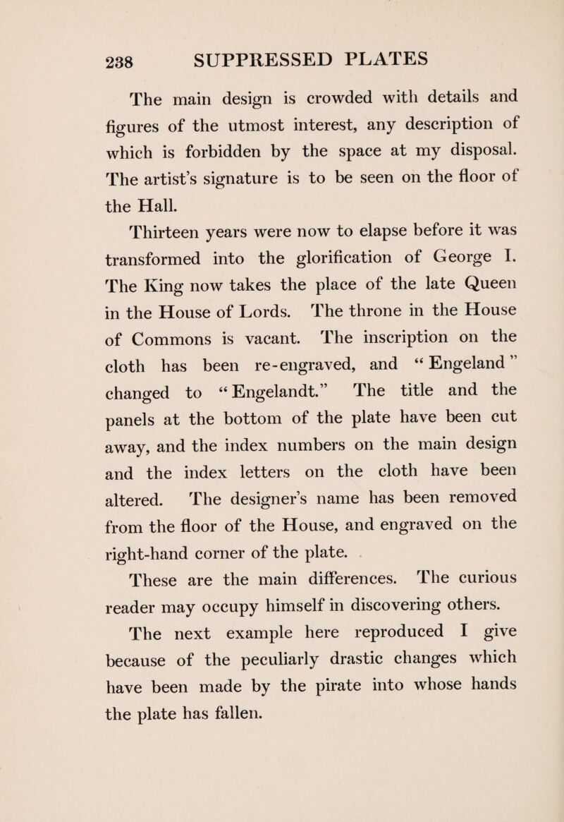 The main design is crowded with details and figures of the utmost interest, any description of which is forbidden by the space at my disposal. The artist’s signature is to be seen on the floor of the Hall. Thirteen years were now to elapse before it was transformed into the glorification of George I. The King now takes the place of the late Queen in the House of Lords. The throne in the House of Commons is vacant. The inscription on the cloth has been re-engraved, and “ Engeland ” changed to 44 Engelandt.” The title and the panels at the bottom of the plate have been cut away, and the index numbers on the main design and the index letters on the cloth have been altered. The designer’s name has been removed from the floor of the House, and engraved on the right-hand corner of the plate. These are the main differences. The curious reader may occupy himself in discovering others. The next example here reproduced I give because of the peculiarly drastic changes which have been made by the pirate into whose hands the plate has fallen.