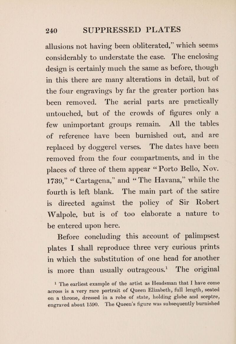 allusions not having been obliterated,” which seems considerably to understate the case. The enclosing design is certainly much the same as before, though in this there are many alterations in detail, but of the four engravings by far the greater portion has been removed. The aerial parts are practically untouched, but of the crowds of figures only a few unimportant groups remain. All the tables of reference have been burnished out, and are replaced by doggerel verses. The dates have been removed from the four compartments, and in the places of three of them appear “ Porto Bello, Nov. 1739,” “Cartagena,” and “The Havana,” while the fourth is left blank. The main part of the satire is directed against the policy of Sir Robert Walpole, but is of too elaborate a nature to be entered upon here. Before concluding this account of palimpsest plates I shall reproduce three very curious prints in which the substitution of one head for another is more than usually outrageous.1 The original 1 The earliest example of the artist as Headsman that I have come across is a very rare portrait of Queen Elizabeth, full length, seated on a throne, dressed in a robe of state, holding globe and sceptre, engraved about 1590. The Queen’s figure was subsequently burnished