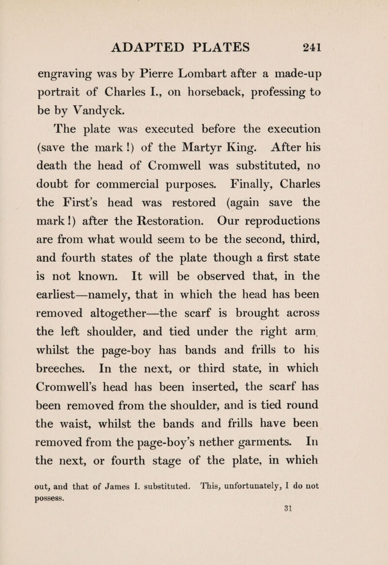 engraving was by Pierre Lombart after a made-up portrait of Charles I., on horseback, professing to be by Vandyck. The plate was executed before the execution (save the mark !) of the Martyr King. After his death the head of Cromwell was substituted, no doubt for commercial purposes. Finally, Charles the First’s head was restored (again save the mark!) after the Restoration. Our reproductions are from what would seem to be the second, third, and fourth states of the plate though a first state is not known. It will be observed that, in the earliest—namely, that in which the head has been removed altogether—the scarf is brought across the left shoulder, and tied under the right arm. whilst the page-boy has bands and frills to his breeches. In the next, or third state, in which Cromwell’s head has been inserted, the scarf has been removed from the shoulder, and is tied round the waist, whilst the bands and frills have been removed from the page-boy’s nether garments. In the next, or fourth stage of the plate, in which out, and that of James I. substituted. This, unfortunately, I do not possess. 31