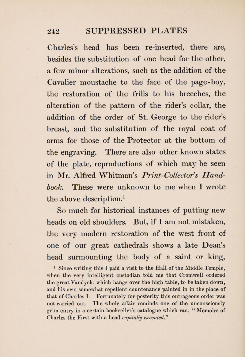 Charles’s head has been re-inserted, there are, besides the substitution of one head for the other, a few minor alterations, such as the addition of the Cavalier moustache to the face of the page-boy, the restoration of the frills to his breeches, the alteration of the pattern of the rider’s collar, the addition of the order of St. George to the rider’s breast, and the substitution of the royal coat of arms for those of the Protector at the bottom of the engraving. There are also other known states of the plate, reproductions of which may be seen in Mr. Alfred Whitman’s Print-Collector s Hand¬ book, These were unknown to me when I wrote the above description.1 So much for historical instances of putting new heads on old shoulders. But, if I am not mistaken, the very modern restoration of the west front of one of our great cathedrals shows a late Dean’s head surmounting the body of a saint or king, 1 Since writing1 this I paid a visit to the Hall of the Middle Temple, when the very intelligent custodian told me that Cromwell ordered the great Vandyck, which hangs over the high table, to be taken down, and his own somewhat repellent countenance painted in in the place of that of Charles I. Fortunately for posterity this outrageous order was not carried out. The whole affair reminds one of the unconsciously grim entry in a certain bookseller’s catalogue which ran, <( Memoirs of Charles the First with a head capitally executed.”