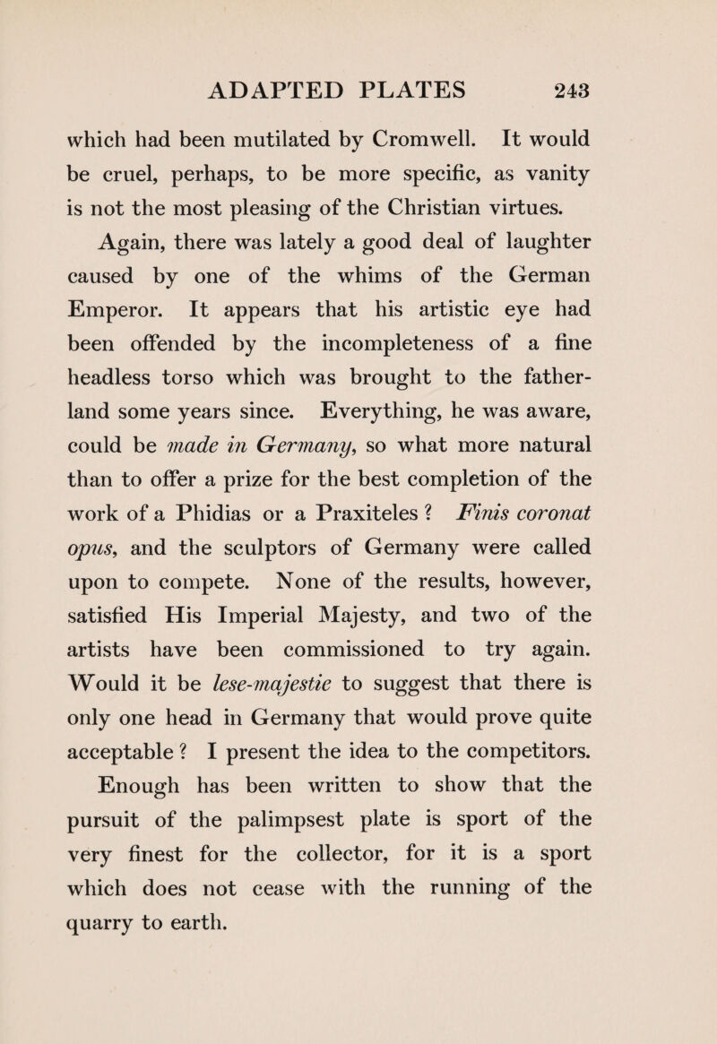 which had been mutilated by Cromwell. It would be cruel, perhaps, to be more specific, as vanity is not the most pleasing of the Christian virtues. Again, there was lately a good deal of laughter caused by one of the whims of the German Emperor. It appears that his artistic eye had been offended by the incompleteness of a fine headless torso which was brought to the father- land some years since. Everything, he was aware, could be made in Germany, so what more natural than to offer a prize for the best completion of the work of a Phidias or a Praxiteles ? Finis coronat opus, and the sculptors of Germany were called upon to compete. None of the results, however, satisfied His Imperial Majesty, and two of the artists have been commissioned to try again. Would it be lese-majestie to suggest that there is only one head in Germany that would prove quite acceptable ? I present the idea to the competitors. Enough has been written to show that the pursuit of the palimpsest plate is sport of the very finest for the collector, for it is a sport which does not cease with the running of the quarry to earth.