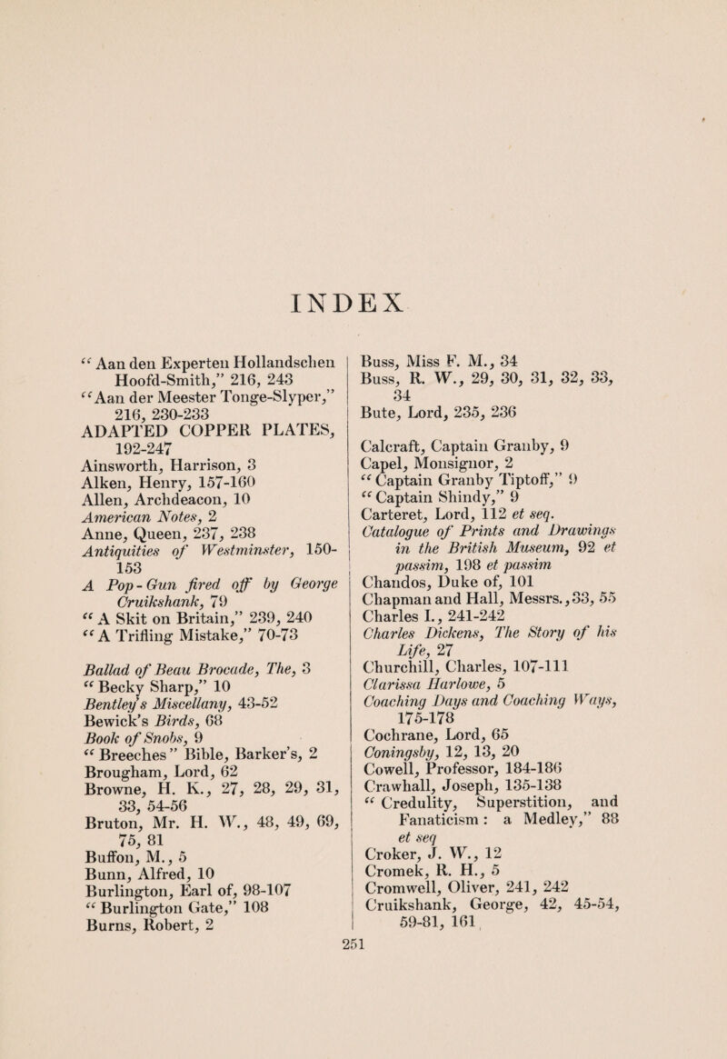 INDEX “ Aan den Experten Hollandsclien Hoofd-Smith,” 216, 248 f<rAan der Meester Tonge-Slyper,” 216, 230-233 ADAPTED COPPER PLATES, 192-247 Ainsworth, Harrison, 3 Aiken, Henry, 157-160 Allen, Archdeacon, 10 American Notes, 2 Anne, Queen, 237, 238 Antiquities of Westminster, 150- 153 A Pop - Gun fired off by George Cruikshank, 79 es A Skit on Britain,” 239, 240 tc A Trifling Mistake,” 70-73 Ballad of Beau Brocade, The, 3 “ Becky Sharp,” 10 Bentley s Miscellany, 43-52 Bewick’s Birds, 68 Book of Snobs, 9 i( Breeches ” Bible, Barker’s, 2 Brougham, Lord, 62 Browne, H. K., 27, 28, 29, 31, 33, 54-56 Bruton, Mr. H. W., 48, 49, 69, 75, 81 Buffon, M., 5 Bunn, Alfred, 10 Burlington, Earl of, 98-107 “ Burlington Gate,” 108 Burns, Robert, 2 Buss, Miss F. M., 34 Buss, R. W., 29, 30, 31, 32, 33, 34 Bute, Lord, 235, 236 Calcraft, Captain Granby, 9 Capel, Monsignor, 2 “ Captain Granby Tiptoff,” 9 “ Captain Shindy,” 9 Carteret, Lord, 112 et seq. Catalogue of Prints and Drawings in the British Museum, 92 et passim, 198 et passim Chandos, Duke of, 101 Chapman and Hall, Messrs., 83, 55 Charles I., 241-242 Charles Dickens, The Story of his Life, 27 Churchill, Charles, 107-111 Clarissa liarlowe, 5 Coaching Days and Coaching Ways, 175-178 Cochrane, Lord, 65 Coningsby, 12, 13, 20 Cowell, Professor, 184-186 Crawhall, Joseph, 135-138 “ Credulity, Superstition, and Fanaticism: a Medley,” 88 et seq Croker, J. W., 12 Cromek, R. H., 5 Cromwell, Oliver, 241, 242 Cruikshank, George, 42, 45-54, 59-81, 161