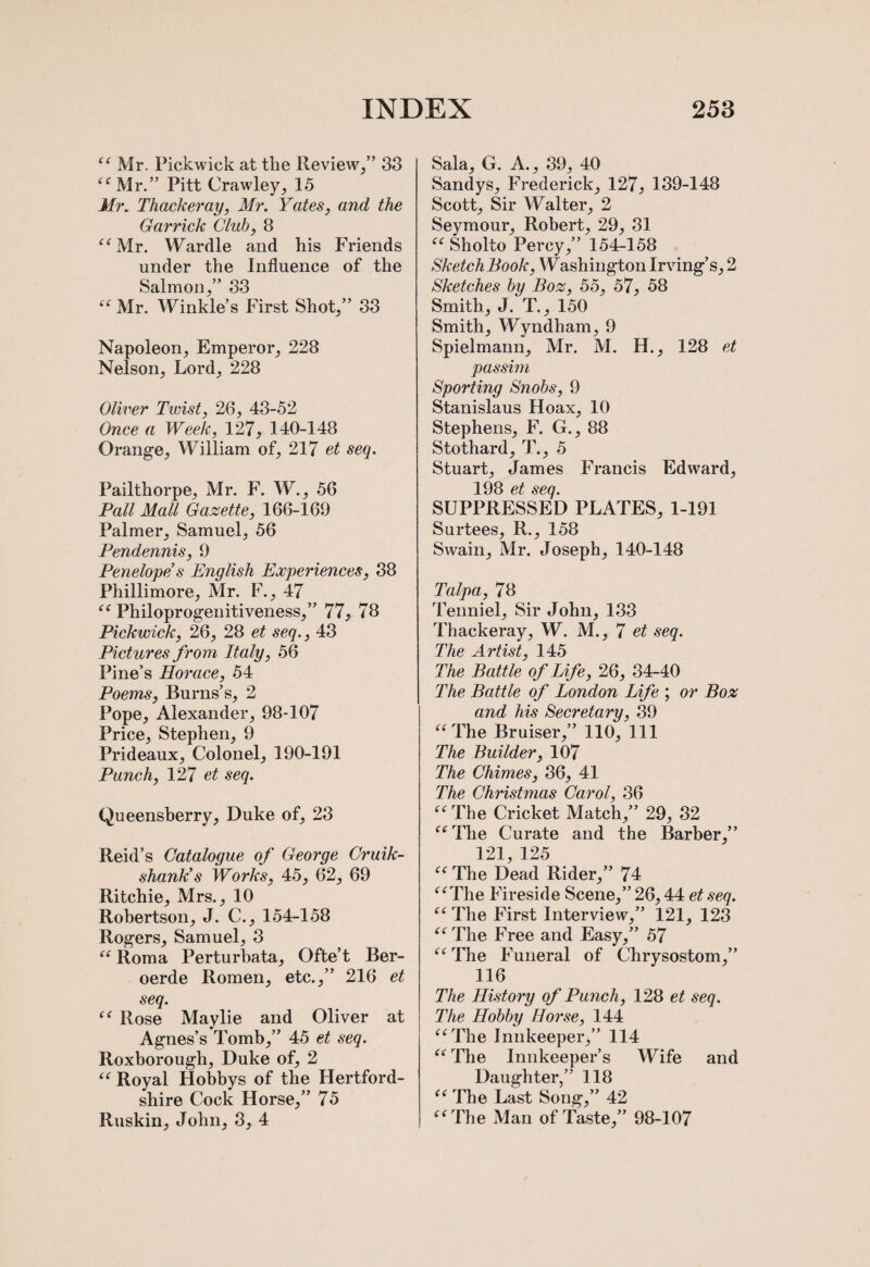 “ Mr. Pickwick at the Review/’ 33 “Mr.” Pitt Crawley, 15 Mr. Thackeray, Mr. Yates, and the Garrick Club, 8 “Mr. Wardle and his Friends under the Influence of the Salmon/’ 33 “ Mr. Winkle’s First Shot/’ 33 Napoleon, Emperor, 228 Nelson, Lord, 228 Oliver Twist, 26, 43-52 Once a Week, 127, 140-148 Orange, William of, 217 et seq. Pailthorpe, Mr. F. W., 56 Pall Mall Gazette, 166-169 Palmer, Samuel, 56 Pendennis, 9 Penelope’s English Experiences, 38 Phillimore, Mr. F., 47 “ Philoprogenitiveness,” 77, 78 Pickwick, 26, 28 et seq., 43 Pictures from Italy, 56 Pine’s Horace, 54 Poems, Burns’s, 2 Pope, Alexander, 98-107 Price, Stephen, 9 Prideaux, Colonel, 190-191 Punch, 127 et seq. Queensberry, Duke of, 23 Reid’s Catalogue of George Cruik- shank’s Works, 45, 62, 69 Ritchie, Mrs., 10 Robertson, J. C., 154-158 Rogers, Samuel, 3 “ Roma Perturbata, Ofte’t Ber- oerde Romen, etc.,” 216 et seq. “ Rose Maylie and Oliver at Agnes’s Tomb,” 45 et seq. Roxborough, Duke of, 2 “ Royal Hobbys of the Hertford¬ shire Cock Horse,” 75 Ruskin, John, 3, 4 Sala, G. A., 39, 40 Sandys, Frederick, 127, 139-148 Scott, Sir Walter, 2 Seymour, Robert, 29, 31 “ Sholto Percy,” 154-158 Sketch Book, Washington Irving’s, 2 Sketches by Boz, 55, 57, 58 Smith, J. T., 150 Smith, Wyndham, 9 Spielmann, Mr. M. H., 128 et passim Sporting Snobs, 9 Stanislaus Hoax, 10 Stephens, F. G., 88 Stothard, T., 5 Stuart, James Francis Edward, 198 et seq. SUPPRESSED PLATES, 1-191 Surtees, R., 158 Swain, Mr. Joseph, 140-148 Talpa, 78 Tenniel, Sir John, 133 Thackeray, W. M., 7 et seq. The Artist, 145 The Battle of Life, 26, 34-40 The Battle of London Life ; or Boz and his Secretary, 39 “ The Bruiser,” 110, 111 The Builder, 107 The Chimes, 36, 41 The Christmas Carol, 36 “ The Cricket Match,” 29, 32 “ The Curate and the Barber,” 121 125 “ The Dead Rider,” 74 “The Fireside Scene,” 26,44 et seq. “ The First Interview,” 121, 123 “The Free and Easy,” 57 “The Funeral of Chrysostom,” 116 The History of Punch, 128 et seq. The Hobby Horse, 144 “The Innkeeper,” 114 “ The Innkeeper’s Wife and Daughter,” 118 “ The Last Song,” 42 “The Man of Taste,” 98-107