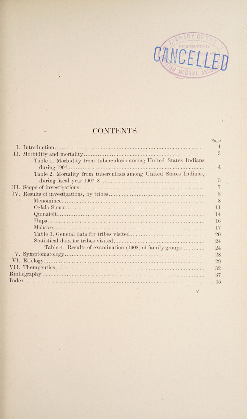 f CONTENTS I. Introduction... II. Morbidity and mortality. Table 1. Morbidity from tuberculosis among United States Indians during 1904 . Table 2. Mortality from tuberculosis among United States Indians, during fiscal year 1907-8. III. Scope of investigations. IV. Results of investigations, by tribes. Menominee. Oglala Sioux. Quinaielt. Hupa. Mohave. Table 3. General data for tribes visited.. Statistical data for tribes visited. Table 4. Results of examination (1908) of family groups. V. Symptomatology. VI. Etiology. VII. Therapeutics. Bibliography. Index . Page 1 3 4 5 7 8 8 11 14 10 17 20 24 24 28 29 32 37 45