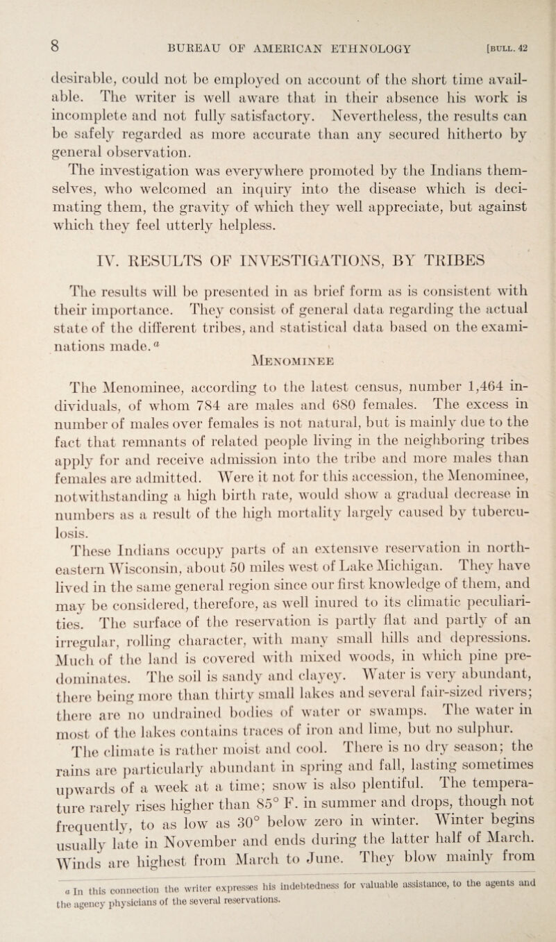 desirable, could not be employed on account of the short time avail¬ able. The writer is well aware that in their absence his work is incomplete and not fully satisfactory. Nevertheless, the results can be safely regarded as more accurate than any secured hitherto by general observation. The investigation was everywhere promoted by the Indians them¬ selves, who welcomed an inquiry into the disease which is deci¬ mating them, the gravity of which they well appreciate, but against which they feel utterly helpless. IV. RESULTS OF INVESTIGATIONS, BY TRIBES The results will be presented in as brief form as is consistent with their importance. They consist of general data regarding the actual state of the different tribes, and statistical data based on the exami¬ nations made.® Menominee The Menominee, according to the latest census, number 1,464 in¬ dividuals, of whom 784 are males and 680 females. The excess in number of males over females is not natural, but is mainly due to the fact that remnants of related people living in the neighboring tribes apply for and receive admission into the tribe and more males than females are admitted. Were it not for this accession, the Menominee, notwithstanding a high birth rate, would show a gradual decrease in numbers as a result of the high mortality largely caused by tubercu¬ losis. These Indians occupy parts of an extensive reservation in north¬ eastern Wisconsin, about 50 miles west of Lake Michigan. They have lived in the same general region since our first knowledge of them, and may be considered, therefore, as well inured to its climatic peculiari¬ ties. The surface of the reservation is partly flat and partly of an irregular, rolling character, with many small hills and depressions. Much of the land is covered with mixed woods, in which pine pre¬ dominates. The soil is sandy and clayey. Water is very abundant, there being more than thirty small lakes and several fair-sized rivers; there are no undrained bodies of water or swamps. The water in most of the lakes contains traces of iron and lime, but no sulphur. The climate is rather moist and cool. There is no dry season; the rains are particularly abundant in spring and fall, lasting sometimes upwards of a week at a time; snow is also plentiful. The tempera¬ ture rarely rises higher than 85° F. in summer and drops, though not frequently, to as low as 30° below zero in winter. Winter begins usually late in November and ends during the latter half of March. Winds are highest from March to June. They blow mainly from a In this connection the writer expresses his indebtedness for valuable assistance, to the agents and the agency physicians of the several reservations.