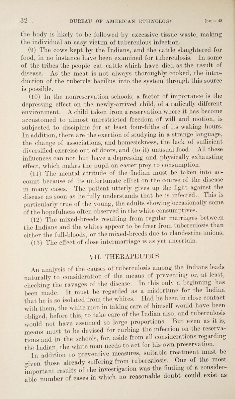 the body is likely to be followed by excessive tissue waste, making the individual an easy victim of tuberculous infection. (9) The cows kept by the Indians, and the cattle slaughtered for food, in no instance have been examined for tuberculosis. In some of the tribes the people eat cattle which have died as the result of disease. As the meat is not always thoroughly cooked, the intro¬ duction of the tubercle bacillus into the system through this source is possible. (10) In the nonreservation schools, a factor of importance is the depressing effect on the newly-arrived child, of a radically different environment. A child taken from a reservation where it has become accustomed to almost unrestricted freedom of will and motion, is subjected to discipline for at least four-fifths of its waking hours. In addition, there are the exertion of studying in a strange language, the change of associations, and homesickness, the lack of sufficient diversified exercise out of doors, and (to it) unusual food. All these influences can not but have a depressing and physically exhausting effect, which makes the pupil an easier prey to consumption. (11) The mental attitude of the Indian must be taken into ac¬ count because of its unfortunate effect on the course of the disease in many cases. The patient utterly gives up the fight against the disease as soon as he fully understands that he is infected. This is particularly true of the young, the adults showing occasionally some of the hopefulness often observed in the white consumptives. (12) The mixed-breeds resulting from regular marriages between the Indians and the whites appear to be freer from tuberculosis than either the full-bloods, or the mixed-breeds due to clandestine unions. (13) The effect of close intermarriage is as vet uncertain. VII. THERAPEUTICS An analysis of the causes of tuberculosis among the Indians leads naturally to consideration of the means of preventing or, at least, checking the ravages of the disease. In this only a beginning has been made. It must be regarded as a misfortune for the Indian that he is so isolated from the whites. Had he been in close contact with them, the white man in taking care of himself would have been obliged, before this, to take care of the Indian also, and tuberculosis would not have assumed so large proportions. But even as it is, means must to be devised for curbing the infection on the reserva¬ tions and in the schools, for, aside from all considerations regarding the Indian, the white man needs to act for his own preservation. In addition to preventive measures, suitable treatment must be triven those already suffering from tuberculosis. One of the most important results of the investigation was the finding of a consider¬ able number of cases in which no reasonable doubt could exist as