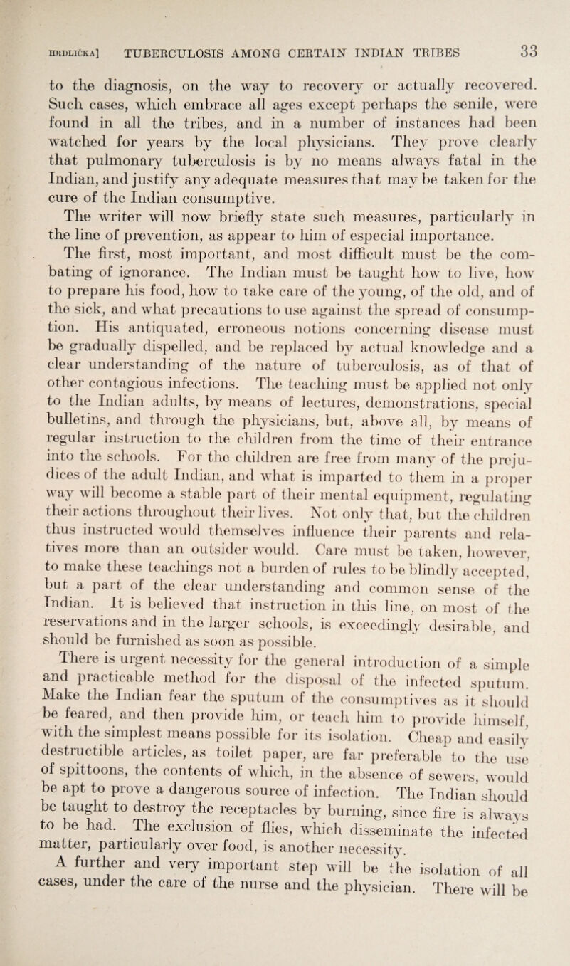 to the diagnosis, on the way to recovery or actually recovered. Such cases, which embrace all ages except perhaps the senile, were found in all the tribes, and in a number of instances had been watched for years by the local physicians. They prove clearly that pulmonary tuberculosis is by no means always fatal in the Indian, and justify any adequate measures that maybe taken for the cure of the Indian consumptive. The writer will now briefly state such measures, particularly in the line of prevention, as appear to him of especial importance. The first, most important, and most difficult must be the com¬ bating of ignorance. The Indian must be taught how to live, how to prepare his food, how to take care of the young, of the old, and of the sick, and what precautions to use against the spread of consump¬ tion. His antiquated, erroneous notions concerning disease must be gradually dispelled, and be replaced by actual knowledge and a clear understanding of the nature of tuberculosis, as of that of other contagious infections. The teaching must be applied not only to the Indian adults, by means of lectures, demonstrations, special bulletins, and through the physicians, but, above all, by means of regular instruction to the children from the time of their entrance into the schools. For the children are free from many of the preju¬ dices of the adult Indian, and what is imparted to them in a proper way will become a stable part of their mental equipment, regulating their actions throughout their lives. Not only that, but the children thus instructed would themselves influence their parents and rela¬ tives more than an outsider would. Care must be taken, however to make these teachings not a burden of rules to be blindly accepted but a part of the clear understanding and common sense of the Indian. It is believed that instruction in this line, on most of the reservations and in the larger schools, is exceedingly desirable, and should be furnished as soon as possible. There is urgent necessity for the general introduction of a simple and practicable method for the disposal of the infected sputum. Make the Indian fear the sputum of the consumptives as it should be feared, and then provide him, or teach him to provide himself, with the simplest means possible for its isolation. Cheap and easily destructible articles, as toilet paper, are far preferable to the use of spittoons, the contents of which, in the absence of sewers, would be apt to prove a dangerous source of infection. The Indian should be taught to destroy the receptacles by burning, since fire is always to be had. The exclusion of flies, which disseminate the infected matter, particularly over food, is another necessity. A further and very important step will be the isolation of all cases, under the care of the nurse and the physician. There will be