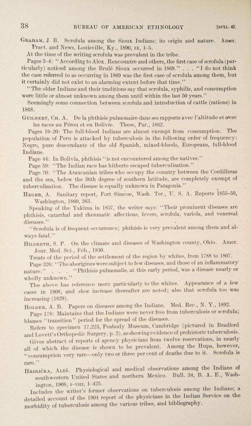 Graham, J. B. Scrofula among the Sioux Indians; its origin and nature. Amer. Pract. and News, Louisville, Ky., 1890, ix, 1-5. At the time of the writing scrofula was prevalent in the tribe. Pages 3-4: “ According to Alex. Bencountre and others, the first case of scrofula (par¬ ticularly) noticed among the Brule Sioux occurred in 1869.’’ . . . “I do not think the case referred to as occurring in 1869 was the first case of scrofula among them, but it certainly did not exist to an alarming extent before that time.” “The older Indians and their traditions say that scrofula, syphilis, and consumption 'were little or almost unknown among them until within the last 50 years.” Seemingly some connection between scrofula and introduction of cattle (rations) in 1868. Guilbert, Ch. A. De la phthisis pulmonaire dans ses rapports avec h altitude et avec les races au Perou et en Bolivie. These, Par., 1862. Pages 19-20: The full-blood Indians are almost exempt from consumption. The population of Peru is attacked by tuberculosis in the following order of frequency: Negro, pure descendants of the old Spanish, mixed-bloods, Europeans, full-blood Indians. Page 44: In Bolivia, phthisis “is not encountered among the natives.” Page 59: “The Indian race has hitherto escaped tuberculisation.” Page 70: “The Araucanian tribes who occupy the country between the Cordilleras and the sea, below the 36th degree of southern latitude, are completely exempt of tuberculisation. The disease is equally unknown in Patagonia.” Heger, A. Sanitary report, Fort Simcoe, Wash. Ter., LT. S. A. Reports 1855-59, Washington, 1860, 263. Speaking of the Yakima in 1857, the writer says: “Their prominent diseases are phthisis, catarrhal and rheumatic affections, fevers, scrofula, variola, and venereal diseases.” “Scrofula is of frequent occurrence; phthisis is very prevalent among them and al¬ ways fatal.” Hildreth, S. P. On the climate and diseases of Washington county, Ohio. Amer. Jour. Med. Sci., Feb., 1830. Treats of the period of. the settlement of the region by whites, from 1788 to 1807. Page 326: “The aborigines were subject to few diseases, and those of an inflammatory nature.” . . . “Phthisis pulmonalis, at this early period, was a disease nearly or wholly unknown.” The above has reference more particularly to the whites. Appearance of a few cases in 1808, and slow increase thereafter are noted; also that scrofula too was increasing (1829). Holder, A. B. Papers on diseases among the Indians. Med. Rec., N. A ., 1892. Page 178: Maintains that the Indians were never free from tuberculosis or scrofula; blames “transition” period for the spread of the diseases. Refers to specimen 17,223, Peabody Museum, Cambridge (pictured in Bradford and Lovett’s Orthopedic Surgery, p. 2), as showing evidence of prehistoric tuberculosis. Gives abstract of reports of agency physicians from twelve reservations, in nearly all of which the disease is shown to be prevalent. Among the Ilupa, however, “consumption very rare—only two or three per cent of deaths due to it. Scrofula is rare.” Hrdlicka, Ales. Physiological and medical observations among the Indians of southwestern United States and northern Mexico. Bull. 34, B. A. E., Wash¬ ington, 1908, i-viii, 1-425. ttt. Includes the writer’s former observations on tuberculosis among the Indians, a detailed account of the 1904 report of the physicians in the Indian Service on the morbidity of tuberculosis among the various tribes, and bibliography.