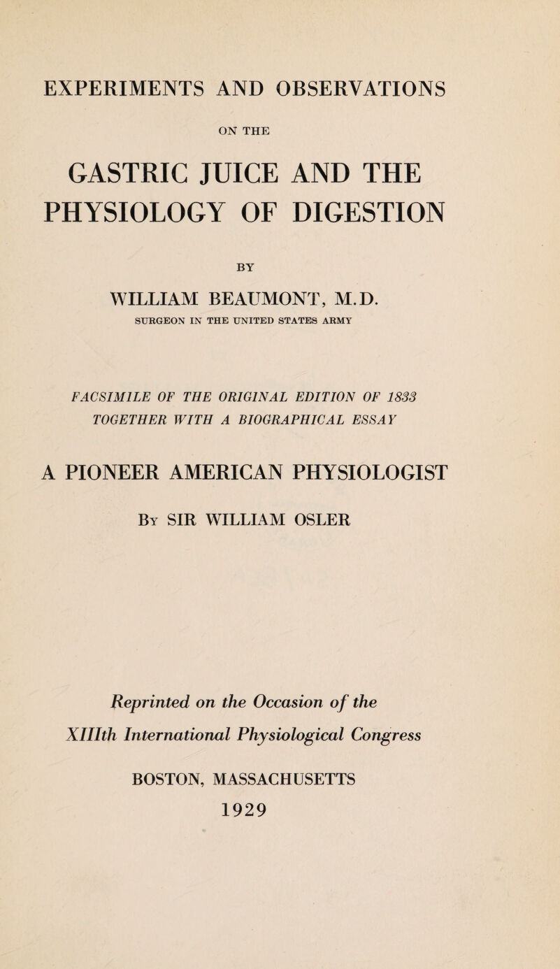 EXPERIMENTS AND OBSERVATIONS ON THE GASTRIC JUICE AND THE PHYSIOLOGY OF DIGESTION BY WILLIAM BEAUMONT, M.D. SURGEON IN THE UNITED STATES ARMY FACSIMILE OF THE ORIGINAL EDITION OF 1833 TOGETHER WITH A BIOGRAPHICAL ESSAY A PIONEER AMERICAN PHYSIOLOGIST By SIR WILLIAM OSLER Reprinted on the Occasion of the Xlllth International Physiological Congress BOSTON, MASSACHUSETTS 1929