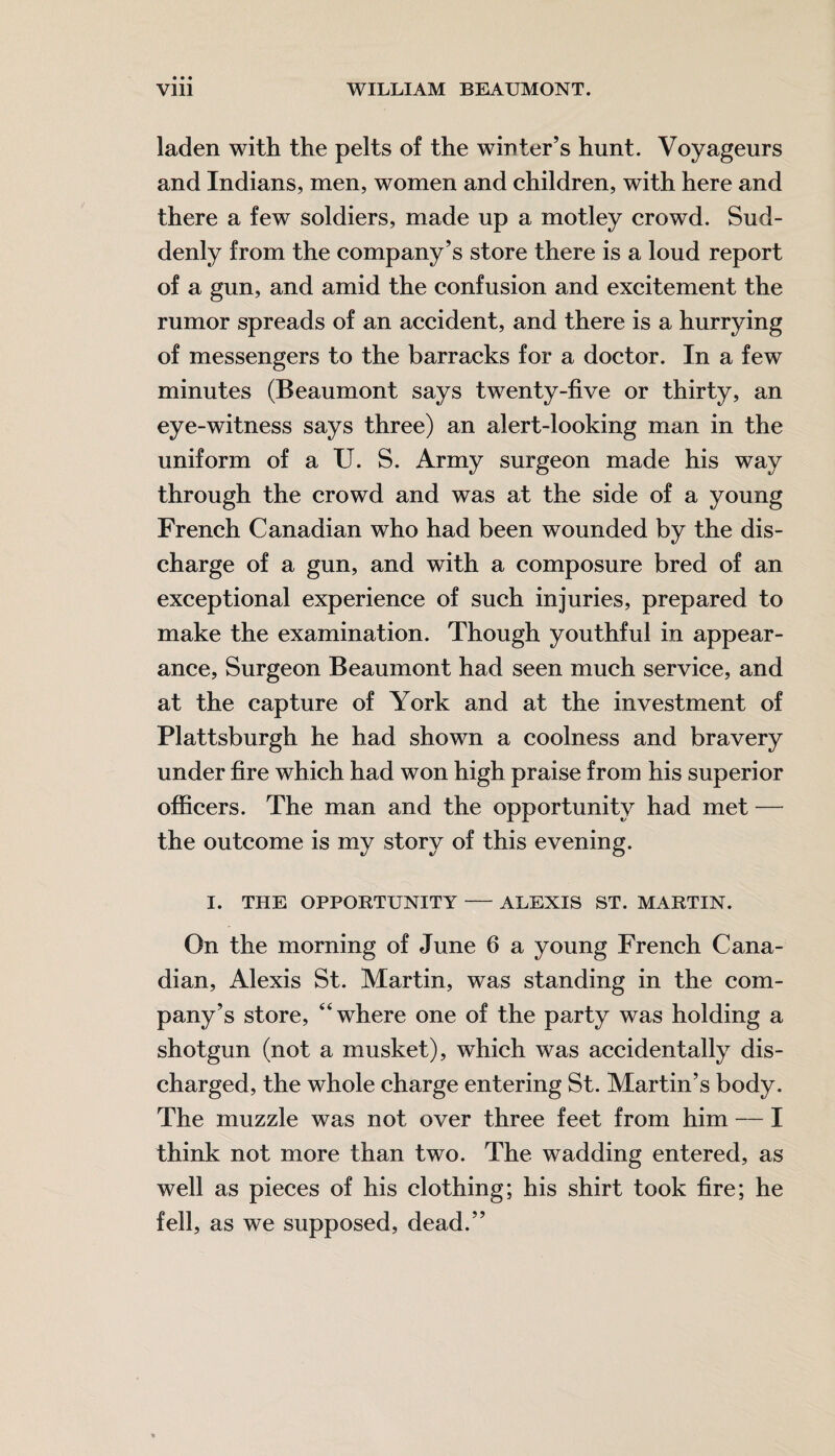 laden with the pelts of the winter’s hunt. Voyageurs and Indians, men, women and children, with here and there a few soldiers, made up a motley crowd. Sud¬ denly from the company’s store there is a loud report of a gun, and amid the confusion and excitement the rumor spreads of an accident, and there is a hurrying of messengers to the barracks for a doctor. In a few minutes (Beaumont says twenty-five or thirty, an eye-witness says three) an alert-looking man in the uniform of a U. S. Army surgeon made his way through the crowd and was at the side of a young French Canadian who had been wounded by the dis¬ charge of a gun, and with a composure bred of an exceptional experience of such injuries, prepared to make the examination. Though youthful in appear¬ ance, Surgeon Beaumont had seen much service, and at the capture of York and at the investment of Plattsburgh he had shown a coolness and bravery under fire which had won high praise from his superior officers. The man and the opportunity had met — the outcome is my story of this evening. I. THE OPPORTUNITY-ALEXIS ST. MARTIN. On the morning of June 6 a young French Cana¬ dian, Alexis St. Martin, was standing in the com¬ pany’s store, “where one of the party was holding a shotgun (not a musket), which was accidentally dis¬ charged, the whole charge entering St. Martin’s body. The muzzle was not over three feet from him — I think not more than two. The wadding entered, as well as pieces of his clothing; his shirt took fire; he fell, as we supposed, dead.”