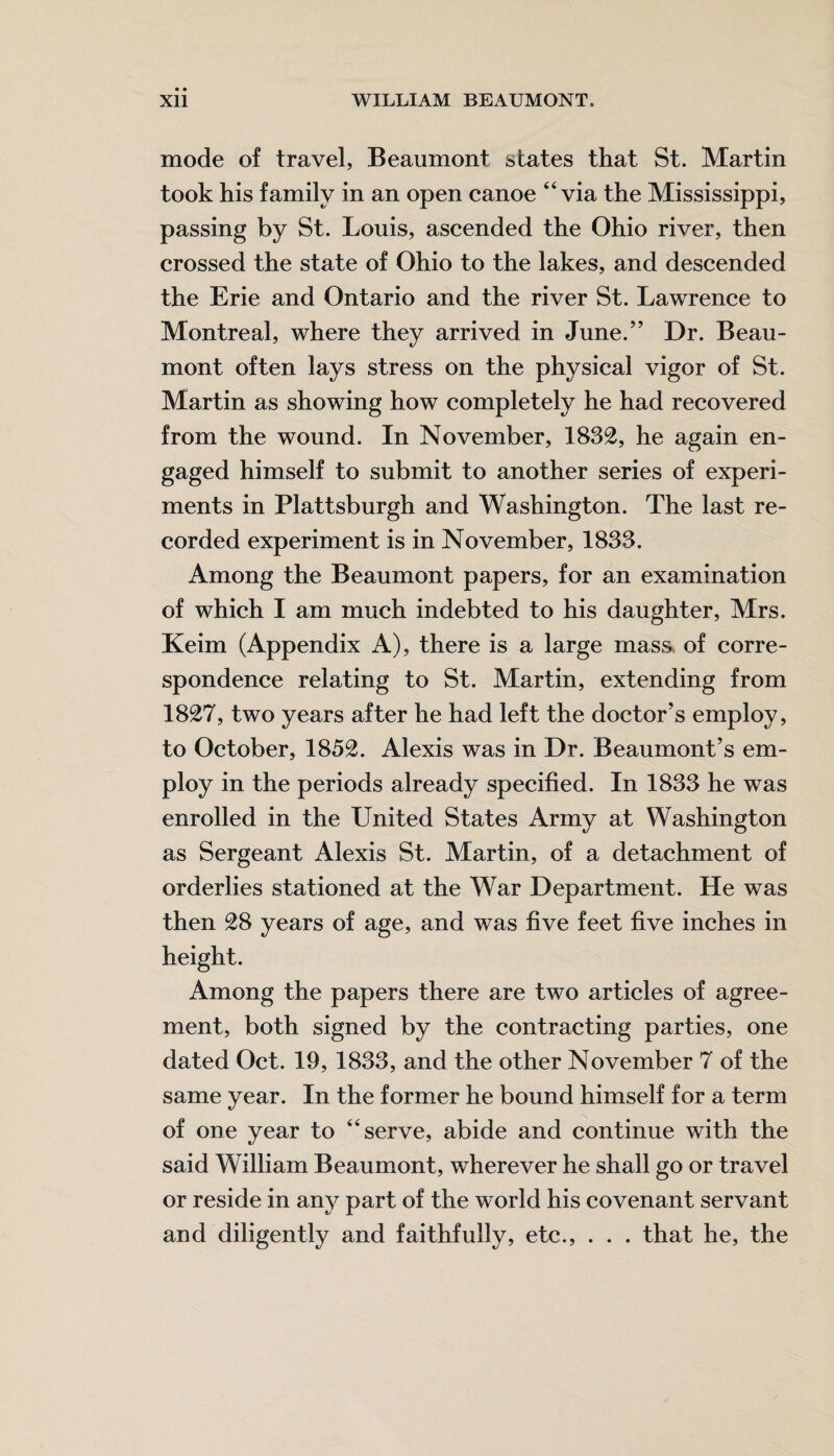 mode of travel, Beaumont states that St. Martin took his family in an open canoe “via the Mississippi, passing by St. Louis, ascended the Ohio river, then crossed the state of Ohio to the lakes, and descended the Erie and Ontario and the river St. Lawrence to Montreal, where they arrived in June.” Dr. Beau¬ mont often lays stress on the physical vigor of St. Martin as showing how completely he had recovered from the wound. In November, 1832, he again en¬ gaged himself to submit to another series of experi¬ ments in Plattsburgh and Washington. The last re¬ corded experiment is in November, 1833. Among the Beaumont papers, for an examination of which I am much indebted to his daughter, Mrs. Keim (Appendix A), there is a large mass, of corre¬ spondence relating to St. Martin, extending from 1827, two years after he had left the doctor’s employ, to October, 1852. Alexis was in Dr. Beaumont’s em¬ ploy in the periods already specified. In 1833 he was enrolled in the United States Army at Washington as Sergeant Alexis St. Martin, of a detachment of orderlies stationed at the War Department. He was then 28 years of age, and was five feet five inches in height. Among the papers there are two articles of agree¬ ment, both signed by the contracting parties, one dated Oct. 19, 1833, and the other November 7 of the same year. In the former he bound himself for a term of one year to “serve, abide and continue with the said William Beaumont, wherever he shall go or travel or reside in any part of the world his covenant servant and diligently and faithfully, etc., . . . that he, the