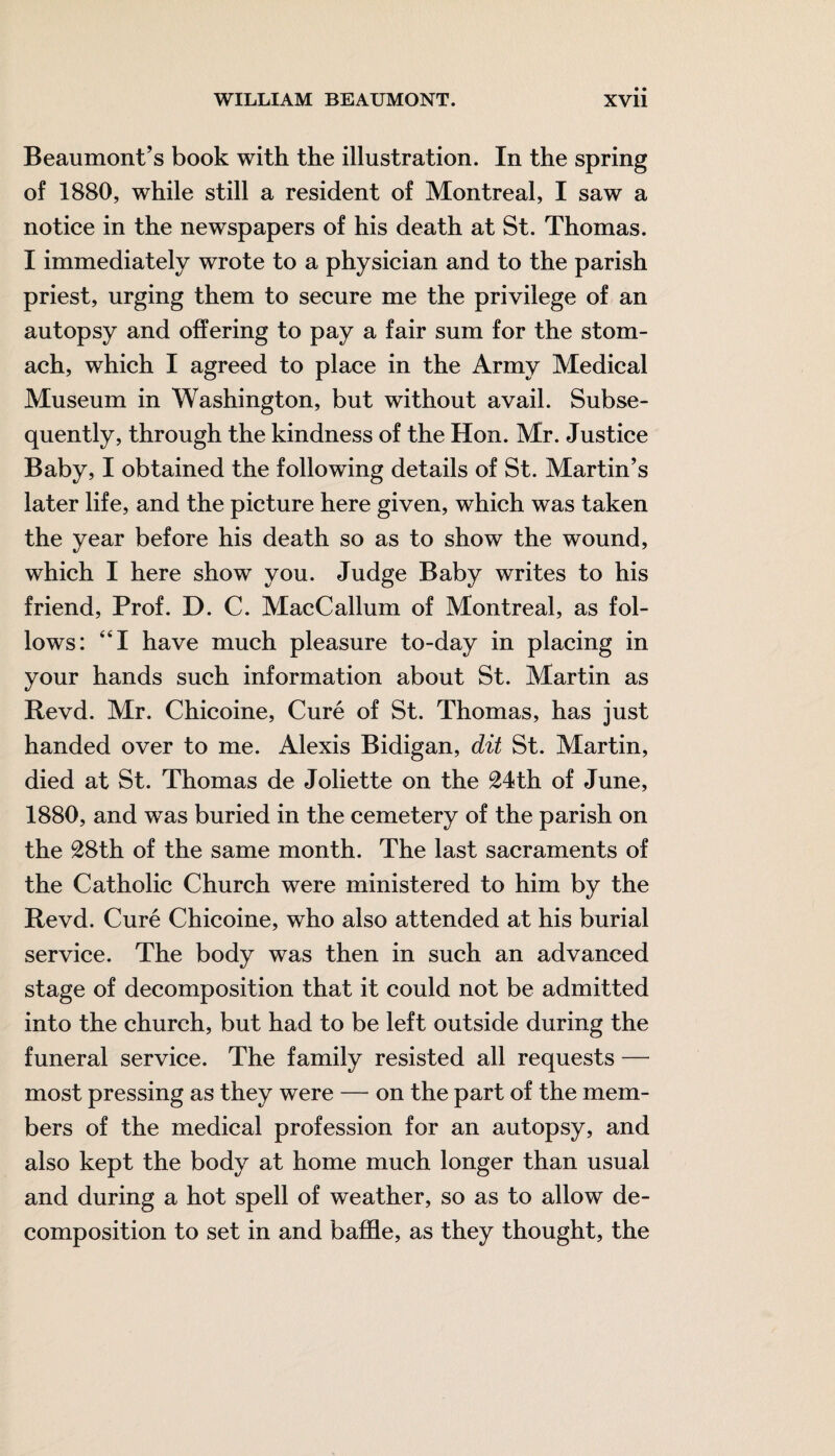 Beaumont’s book with the illustration. In the spring of 1880, while still a resident of Montreal, I saw a notice in the newspapers of his death at St. Thomas. I immediately wrote to a physician and to the parish priest, urging them to secure me the privilege of an autopsy and offering to pay a fair sum for the stom¬ ach, which I agreed to place in the Army Medical Museum in Washington, but without avail. Subse¬ quently, through the kindness of the Hon. Mr. Justice Baby, I obtained the following details of St. Martin’s later life, and the picture here given, which was taken the year before his death so as to show the wound, which I here show you. Judge Baby writes to his friend, Prof. D. C. MacCallum of Montreal, as fol¬ lows: “I have much pleasure to-day in placing in your hands such information about St. Martin as Revd. Mr. Chicoine, Cure of St. Thomas, has just handed over to me. Alexis Bidigan, dit St. Martin, died at St. Thomas de Joliette on the 24th of June, 1880, and was buried in the cemetery of the parish on the 28th of the same month. The last sacraments of the Catholic Church were ministered to him by the Revd. Cure Chicoine, who also attended at his burial service. The body was then in such an advanced stage of decomposition that it could not be admitted into the church, but had to be left outside during the funeral service. The family resisted all requests — most pressing as they were — on the part of the mem¬ bers of the medical profession for an autopsy, and also kept the body at home much longer than usual and during a hot spell of weather, so as to allow de¬ composition to set in and baffle, as they thought, the