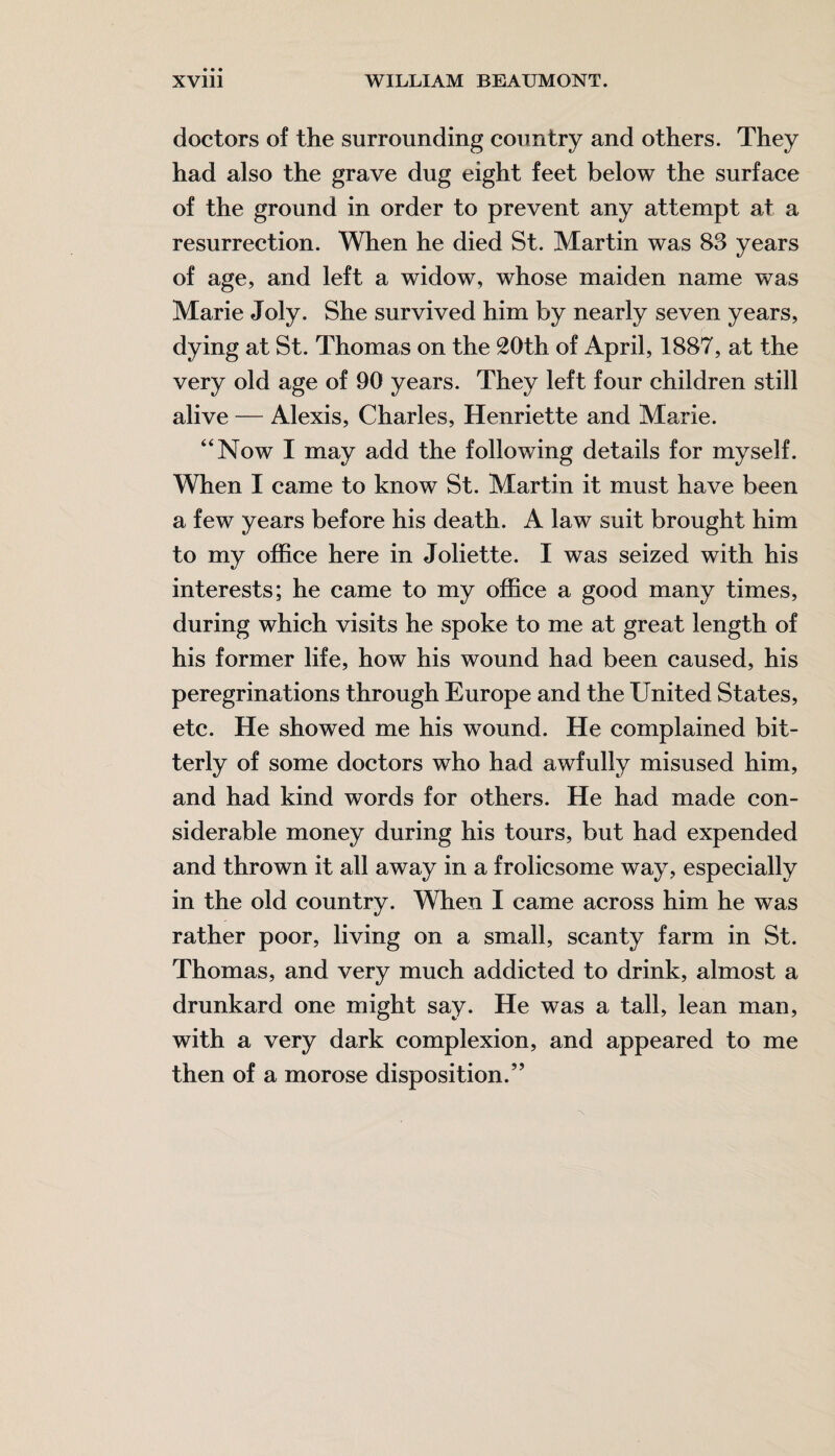 doctors of the surrounding country and others. They had also the grave dug eight feet below the surface of the ground in order to prevent any attempt at a resurrection. When he died St. Martin was 83 years of age, and left a widow, whose maiden name was Marie Joly. She survived him by nearly seven years, dying at St. Thomas on the 20th of April, 1887, at the very old age of 90 years. They left four children still alive — Alexis, Charles, Henriette and Marie. “Now I may add the following details for myself. When I came to know St. Martin it must have been a few years before his death. A law suit brought him to my office here in Joliette. I was seized with his interests; he came to my office a good many times, during which visits he spoke to me at great length of his former life, how his wound had been caused, his peregrinations through Europe and the United States, etc. He showed me his wound. He complained bit¬ terly of some doctors who had awfully misused him, and had kind words for others. He had made con¬ siderable money during his tours, but had expended and thrown it all away in a frolicsome way, especially in the old country. When I came across him he was rather poor, living on a small, scanty farm in St. Thomas, and very much addicted to drink, almost a drunkard one might say. He was a tall, lean man, with a very dark complexion, and appeared to me then of a morose disposition.”