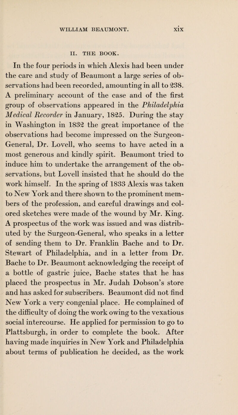 II. THE BOOK. In the four periods in which Alexis had been under the care and study of Beaumont a large series of ob¬ servations had been recorded, amounting in all to 238. A preliminary account of the case and of the first group of observations appeared in the Philadelphia Medical Recorder in January, 1825. During the stay in Washington in 1832 the great importance of the observations had become impressed on the Surgeon- General, Dr. Lovell, who seems to have acted in a most generous and kindly spirit. Beaumont tried to induce him to undertake the arrangement of the ob¬ servations, but Lovell insisted that he should do the work himself. In the spring of 1833 Alexis was taken to New York and there shown to the prominent mem¬ bers of the profession, and careful drawings and col¬ ored sketches were made of the wound by Mr. King. A prospectus of the work was issued and was distrib¬ uted by the Surgeon-General, who speaks in a letter of sending them to Dr. Franklin Bache and to Dr. Stewart of Philadelphia, and in a letter from Dr. Bache to Dr. Beaumont acknowledging the receipt of a bottle of gastric juice, Bache states that he has placed the prospectus in Mr. Judah Dobson’s store and has asked for subscribers. Beaumont did not find New York a very congenial place. He complained of the difficulty of doing the work owing to the vexatious social intercourse. He applied for permission to go to Plattsburgh, in order to complete the book. After having made inquiries in New York and Philadelphia about terms of publication he decided, as the work