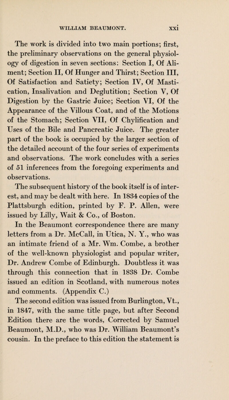 The work is divided into two main portions; first, the preliminary observations on the general physiol¬ ogy of digestion in seven sections: Section I, Of Ali¬ ment; Section II, Of Hunger and Thirst; Section III, Of Satisfaction and Satiety; Section IV, Of Masti¬ cation, Insalivation and Deglutition; Section V, Of Digestion by the Gastric Juice; Section VI, Of the Appearance of the Villous Coat, and of the Motions of the Stomach; Section VII, Of Chylification and Uses of the Bile and Pancreatic Juice. The greater part of the book is occupied by the larger section of the detailed account of the four series of experiments and observations. The work concludes with a series of 51 inferences from the foregoing experiments and observations. The subsequent history of the book itself is of inter¬ est, and may be dealt with here. In 1834 copies of the Plattsburgh edition, printed by F. P. Allen, were issued by Lilly, Wait & Co., of Boston. In the Beaumont correspondence there are many letters from a Dr. McCall, in Utica, N. Y., who was an intimate friend of a Mr. Wm. Combe, a brother of the well-known physiologist and popular writer, Dr. Andrew Combe of Edinburgh. Doubtless it was through this connection that in 1838 Dr. Combe issued an edition in Scotland, with numerous notes and comments. (Appendix C.) The second edition was issued from Burlington, Vt., in 1847, with the same title page, but after Second Edition there are the words, Corrected by Samuel Beaumont, M.D., who was Dr. William Beaumont’s cousin. In the preface to this edition the statement is