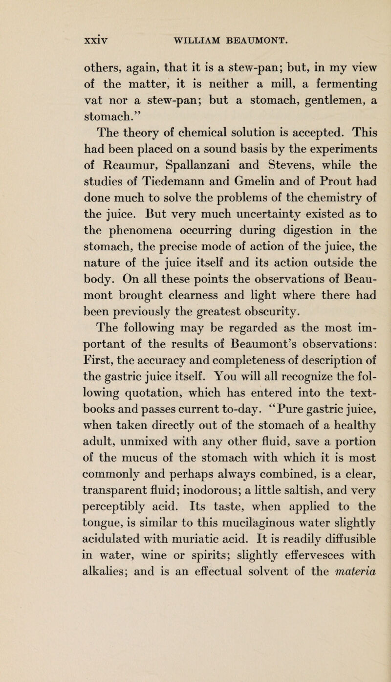 others, again, that it is a stew-pan; but, in my view of the matter, it is neither a mill, a fermenting vat nor a stew-pan; but a stomach, gentlemen, a stomach.” The theory of chemical solution is accepted. This had been placed on a sound basis by the experiments of Reaumur, Spallanzani and Stevens, while the studies of Tiedemann and Gmelin and of Prout had done much to solve the problems of the chemistry of the juice. But very much uncertainty existed as to the phenomena occurring during digestion in the stomach, the precise mode of action of the juice, the nature of the juice itself and its action outside the body. On all these points the observations of Beau¬ mont brought clearness and light where there had been previously the greatest obscurity. The following may be regarded as the most im¬ portant of the results of Beaumont’s observations: First, the accuracy and completeness of description of the gastric juice itself. You will all recognize the fol¬ lowing quotation, which has entered into the text¬ books and passes current to-day. “Pure gastric juice, when taken directly out of the stomach of a healthy adult, unmixed with any other fluid, save a portion of the mucus of the stomach with which it is most commonly and perhaps always combined, is a clear, transparent fluid; inodorous; a little saltish, and very perceptibly acid. Its taste, when applied to the tongue, is similar to this mucilaginous water slightly acidulated with muriatic acid. It is readily diffusible in water, wine or spirits; slightly effervesces with alkalies; and is an effectual solvent of the materia