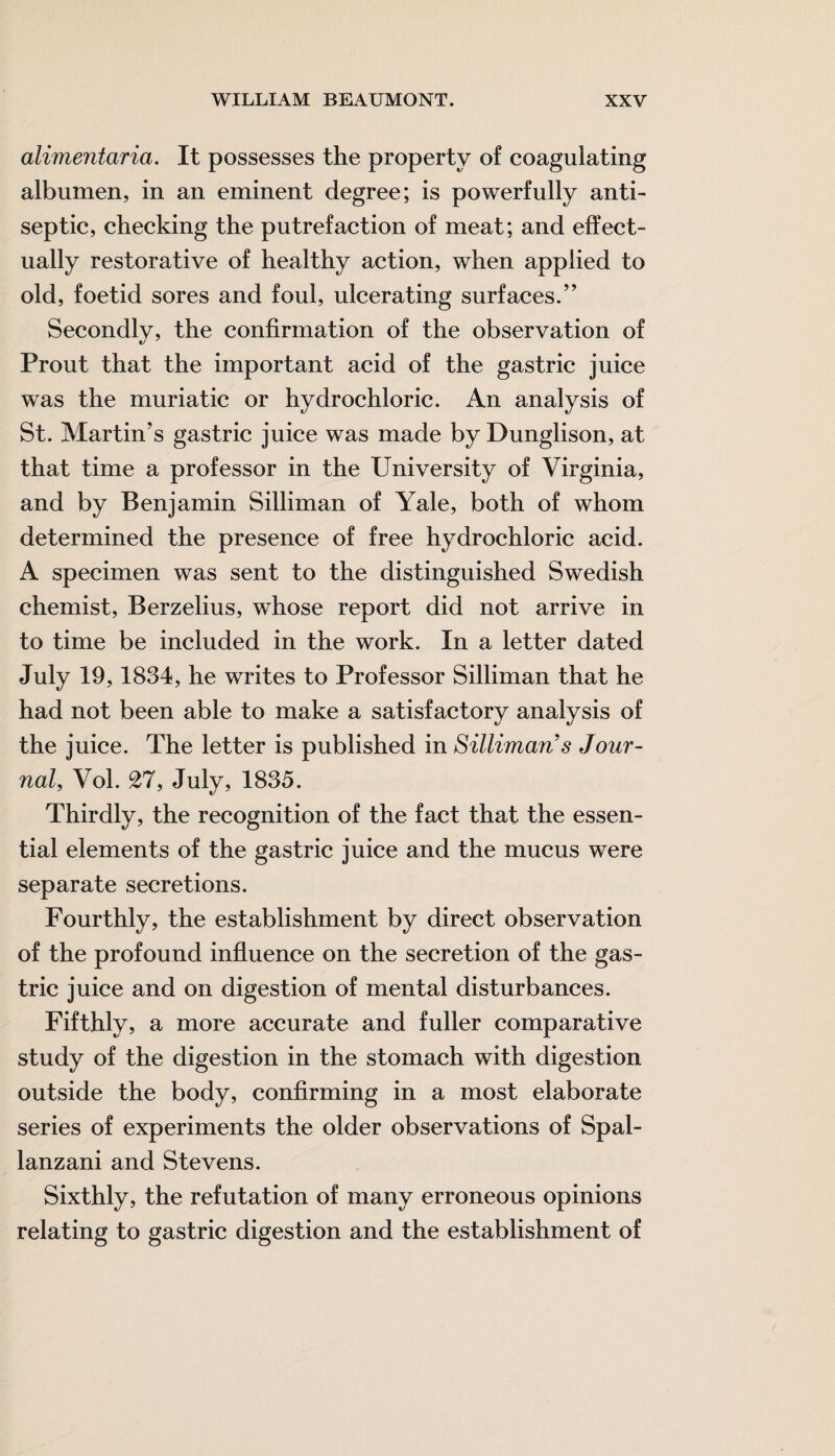 alimentaria. It possesses the property of coagulating albumen, in an eminent degree; is powerfully anti¬ septic, checking the putrefaction of meat; and effect¬ ually restorative of healthy action, when applied to old, foetid sores and foul, ulcerating surfaces.” Secondly, the confirmation of the observation of Prout that the important acid of the gastric juice was the muriatic or hydrochloric. An analysis of St. Martin’s gastric juice was made by Dunglison, at that time a professor in the University of Virginia, and by Benjamin Silliman of Yale, both of whom determined the presence of free hydrochloric acid. A specimen was sent to the distinguished Swedish chemist, Berzelius, whose report did not arrive in to time be included in the work. In a letter dated July 19,1834, he writes to Professor Silliman that he had not been able to make a satisfactory analysis of the juice. The letter is published in Silliman s Jour¬ nal, Vol. £7, July, 1835. Thirdly, the recognition of the fact that the essen¬ tial elements of the gastric juice and the mucus were separate secretions. Fourthly, the establishment by direct observation of the profound influence on the secretion of the gas¬ tric juice and on digestion of mental disturbances. Fifthly, a more accurate and fuller comparative study of the digestion in the stomach with digestion outside the body, confirming in a most elaborate series of experiments the older observations of Spal¬ lanzani and Stevens. Sixthly, the refutation of many erroneous opinions relating to gastric digestion and the establishment of