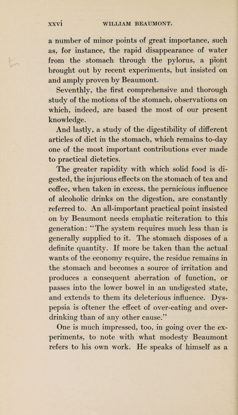 a number of minor points of great importance, such as, for instance, the rapid disappearance of water from the stomach through the pylorus, a piont brought out by recent experiments, but insisted on and amply proven by Beaumont. Seventhly, the first comprehensive and thorough study of the motions of the stomach, observations on which, indeed, are based the most of our present knowledge. And lastly, a study of the digestibility of different articles of diet in the stomach, which remains to-day one of the most important contributions ever made to practical dietetics. The greater rapidity with which solid food is di¬ gested, the injurious effects on the stomach of tea and coffee, when taken in excess, the pernicious influence of alcoholic drinks on the digestion, are constantly referred to. An all-important practical point insisted on by Beaumont needs emphatic reiteration to this generation: “The system requires much less than is generally supplied to it. The stomach disposes of a definite quantity. If more be taken than the actual wants of the economy require, the residue remains in the stomach and becomes a source of irritation and produces a consequent aberration of function, or passes into the lower bowel in an undigested state, and extends to them its deleterious influence. Dys¬ pepsia is oftener the effect of over-eating and over¬ drinking than of any other cause.” One is much impressed, too, in going over the ex¬ periments, to note with what modesty Beaumont refers to his own work. He speaks of himself as a