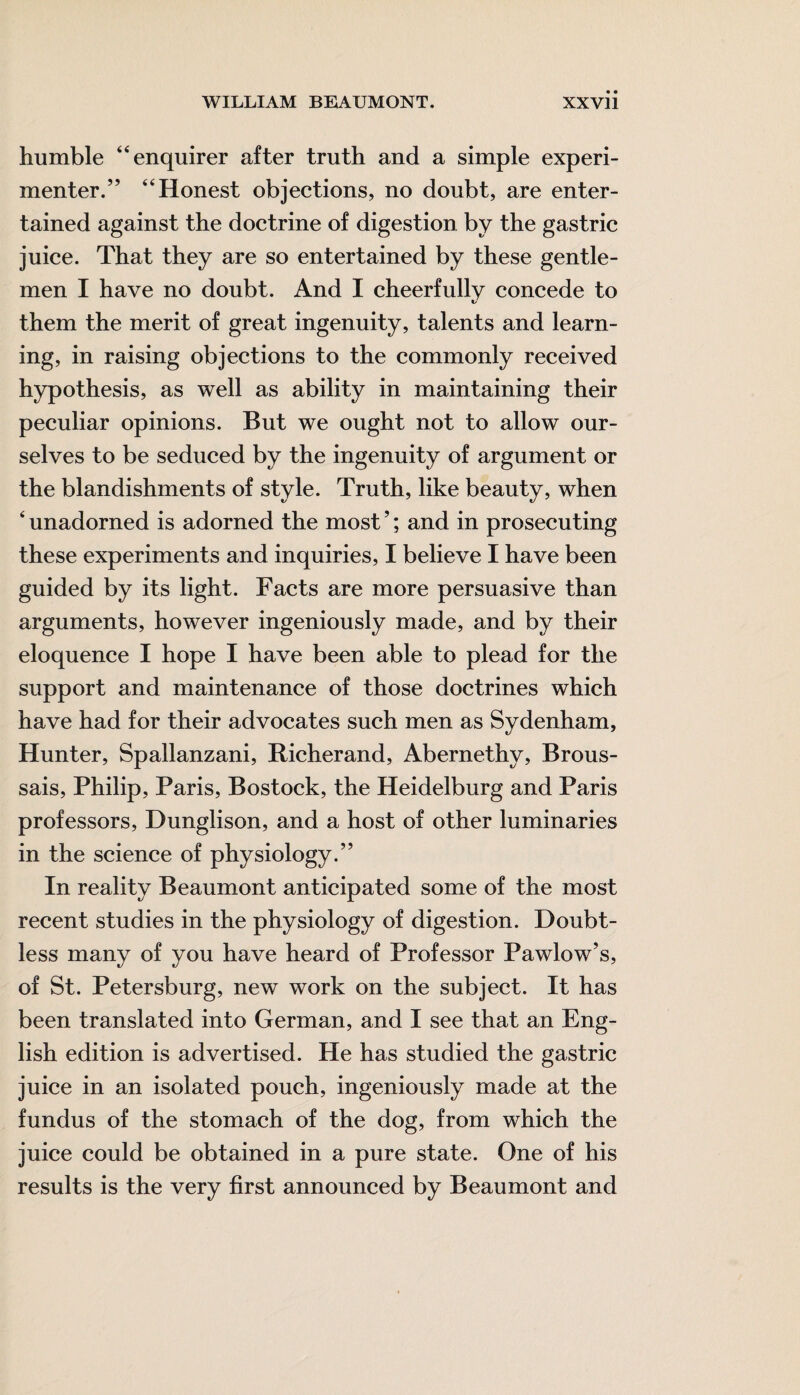 humble “enquirer after truth and a simple experi¬ menter.” “Honest objections, no doubt, are enter¬ tained against the doctrine of digestion by the gastric juice. That they are so entertained by these gentle¬ men I have no doubt. And I cheerfully concede to them the merit of great ingenuity, talents and learn¬ ing, in raising objections to the commonly received hypothesis, as well as ability in maintaining their peculiar opinions. But we ought not to allow our¬ selves to be seduced by the ingenuity of argument or the blandishments of style. Truth, like beauty, when ‘ unadorned is adorned the most ’; and in prosecuting these experiments and inquiries, I believe I have been guided by its light. Facts are more persuasive than arguments, however ingeniously made, and by their eloquence I hope I have been able to plead for the support and maintenance of those doctrines which have had for their advocates such men as Sydenham, Hunter, Spallanzani, Richerand, Abernethy, Brous- sais, Philip, Paris, Bostock, the Heidelburg and Paris professors, Dunglison, and a host of other luminaries in the science of physiology.” In reality Beaumont anticipated some of the most recent studies in the physiology of digestion. Doubt¬ less many of you have heard of Professor Pawlow’s, of St. Petersburg, new work on the subject. It has been translated into German, and I see that an Eng¬ lish edition is advertised. He has studied the gastric juice in an isolated pouch, ingeniously made at the fundus of the stomach of the dog, from which the juice could be obtained in a pure state. One of his results is the very first announced by Beaumont and