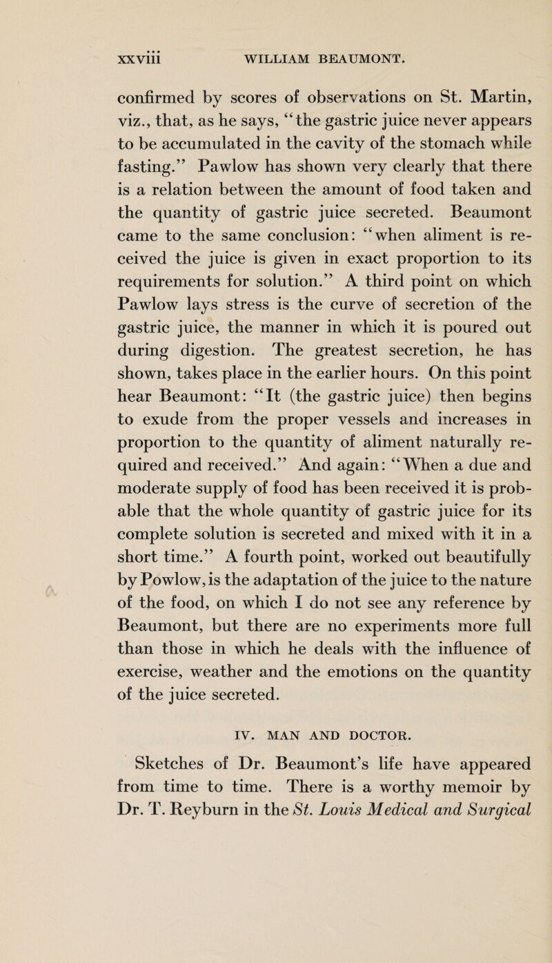 confirmed by scores of observations on St. Martin, viz., that, as he says, “the gastric juice never appears to be accumulated in the cavity of the stomach while fasting.” Pawlow has shown very clearly that there is a relation between the amount of food taken and the quantity of gastric juice secreted. Beaumont came to the same conclusion: “when aliment is re¬ ceived the juice is given in exact proportion to its requirements for solution.” A third point on which Pawlow lays stress is the curve of secretion of the gastric juice, the manner in which it is poured out during digestion. The greatest secretion, he has shown, takes place in the earlier hours. On this point hear Beaumont: “It (the gastric juice) then begins to exude from the proper vessels and increases in proportion to the quantity of aliment naturally re¬ quired and received.” And again: “When a due and moderate supply of food has been received it is prob¬ able that the whole quantity of gastric juice for its complete solution is secreted and mixed with it in a short time.” A fourth point, worked out beautifully by Powlow,is the adaptation of the juice to the nature of the food, on which I do not see any reference by Beaumont, but there are no experiments more full than those in which he deals with the influence of exercise, weather and the emotions on the quantity of the juice secreted. IV. MAN AND DOCTOR. Sketches of Dr. Beaumont’s life have appeared from time to time. There is a worthy memoir by Dr. T. Beyburn in the St. Louis Medical and Surgical