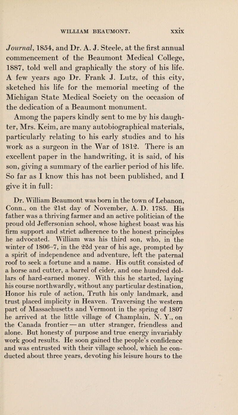 Journal, 1854, and Dr. A. J. Steele, at the first annual commencement of the Beaumont Medical College, 1887, told well and graphically the story of his life. A few years ago Dr. Frank J. Lutz, of this city, sketched his life for the memorial meeting of the Michigan State Medical Society on the occasion of the dedication of a Beaumont monument. Among the papers kindly sent to me by his daugh¬ ter, Mrs. Keim, are many autobiographical materials, particularly relating to his early studies and to his work as a surgeon in the War of 1812. There is an excellent paper in the handwriting, it is said, of his son, giving a summary of the earlier period of his life. So far as I know this has not been published, and I give it in full: Dr. William Beaumont was born in the town of Lebanon, Conn., on the 21st day of November, A. D. 1785. His father was a thriving farmer and an active politician of the proud old Jeffersonian school, whose highest boast was his firm support and strict adherence to the honest principles he advocated. William was his third son, who, in the winter of 1806-7, in the 22d year of his age, prompted by a spirit of independence and adventure, left the paternal roof to seek a fortune and a name. His outfit consisted of a horse and cutter, a barrel of cider, and one hundred dol¬ lars of hard-earned money. With this he started, laying his course northwardly, without any particular destination, Honor his rule of action, Truth his only landmark, and trust placed implicity in Heaven. Traversing the western part of Massachusetts and Vermont in the spring of 1807 he arrived at the little village of Champlain, N. Y., on the Canada frontier — an utter stranger, friendless and alone. But honesty of purpose and true energy invariably work good results. He soon gained the people’s confidence and was entrusted with their village school, which he con¬ ducted about three years, devoting his leisure hours to the