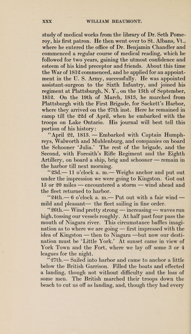 study of medical works from the library of Dr. Seth Pome¬ roy, his first patron. He then went over to St. Albans, Vt., where he entered the office of Dr. Benjamin Chandler and commenced a regular course of medical reading, which he followed for two years, gaining the utmost confidence and esteem of his kind preceptor and friends. About this time the War of 1812 commenced, and he applied for an appoint¬ ment in the U. S. Army, successfully. He was appointed assistant-surgeon to the Sixth Infantry, and joined his regiment at Plattsburgh, N. Y., on the 13th of September, 1812. On the 19th of March, 1813, he marched from Plattsburgh with the First Brigade, for Sackett’s Harbor, where they arrived on the 27th inst. Here he remained in camp till the 22d of April, when he embarked with the troops on Lake Ontario. His journal will best tell this portion of his history: “April 22, 1813.—Embarked with Captain Humph¬ reys, Walworth and Muhlenburg, and companies on board the Schooner ‘Julia.’ The rest of the brigade, and the Second, with Foresith’s Rifle Regiment and the Eighth Artillery, on board a ship, brig and schooner — remain in the harbor till next morning. “23d.— 11 o’clock a. m.— Weighs anchor and put out under the impression we were going to Kingston. Got out 15 or 20 miles — encountered a storm — wind ahead and the fleet returned to harbor. “24th.— 6 o’clock a. m.— Put out with a fair wind — mild and pleasant— the fleet sailing in fine order. “26th.— Wind pretty strong — increasing — waves run high, tossing our vessels roughly. At half past four pass the mouth of Niagara river. This circumstance baffles imagi¬ nation as to where we are going — first impressed with the idea of Kingston — then to Niagara —but now our desti¬ nation must be ‘Little York.’ At sunset came in view of York Town and the Fort, where we lav off some 3 or 4 leagues for the night. “27th.— Sailed into harbor and came to anchor a little below the British Garrison. Filled the boats and effected a landing, though not without difficulty and the loss of some men. The British marched their troops down the beach to cut us off as landing, and, though they had every