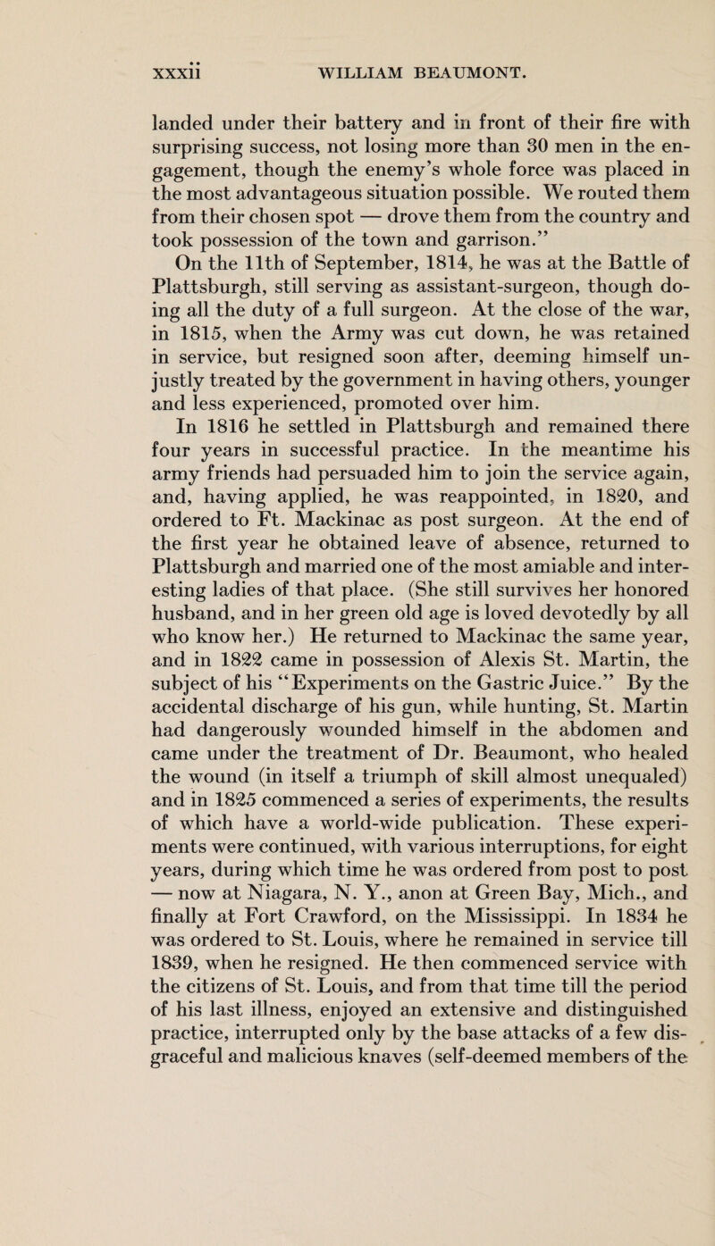 landed under their battery and in front of their fire with surprising success, not losing more than 30 men in the en¬ gagement, though the enemy’s whole force was placed in the most advantageous situation possible. We routed them from their chosen spot — drove them from the country and took possession of the town and garrison.” On the 11th of September, 1814, he was at the Battle of Plattsburgh, still serving as assistant-surgeon, though do¬ ing all the duty of a full surgeon. At the close of the war, in 1815, when the Army was cut down, he was retained in service, but resigned soon after, deeming himself un¬ justly treated by the government in having others, younger and less experienced, promoted over him. In 1816 he settled in Plattsburgh and remained there four years in successful practice. In the meantime his army friends had persuaded him to join the service again, and, having applied, he was reappointed, in 1820, and ordered to Ft. Mackinac as post surgeon. At the end of the first year he obtained leave of absence, returned to Plattsburgh and married one of the most amiable and inter¬ esting ladies of that place. (She still survives her honored husband, and in her green old age is loved devotedly by all who know her.) He returned to Mackinac the same year, and in 1822 came in possession of Alexis St. Martin, the subject of his “Experiments on the Gastric Juice.” By the accidental discharge of his gun, while hunting, St. Martin had dangerously wounded himself in the abdomen and came under the treatment of Dr. Beaumont, who healed the wound (in itself a triumph of skill almost unequaled) and in 1825 commenced a series of experiments, the results of which have a world-wide publication. These experi¬ ments were continued, with various interruptions, for eight years, during which time he was ordered from post to post — now at Niagara, N. Y., anon at Green Bay, Mich., and finally at Fort Crawford, on the Mississippi. In 1834 he was ordered to St. Louis, where he remained in service till 1839, when he resigned. He then commenced service with the citizens of St. Louis, and from that time till the period of his last illness, enjoyed an extensive and distinguished practice, interrupted only by the base attacks of a few dis¬ graceful and malicious knaves (self-deemed members of the