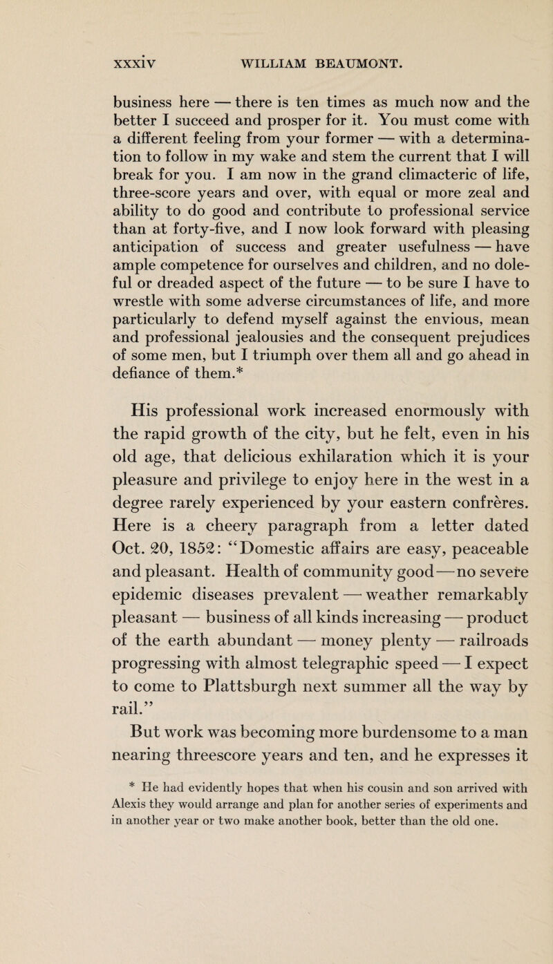 business here — there is ten times as much now and the better I succeed and prosper for it. You must come with a different feeling from your former — with a determina¬ tion to follow in my wake and stem the current that I will break for you. I am now in the grand climacteric of life, three-score years and over, with equal or more zeal and ability to do good and contribute to professional service than at forty-five, and I now look forward with pleasing anticipation of success and greater usefulness — have ample competence for ourselves and children, and no dole¬ ful or dreaded aspect of the future — to be sure I have to wrestle with some adverse circumstances of life, and more particularly to defend myself against the envious, mean and professional jealousies and the consequent prejudices of some men, but I triumph over them all and go ahead in defiance of them.* His professional work increased enormously with the rapid growth of the city, but he felt, even in his old age, that delicious exhilaration which it is your pleasure and privilege to enjoy here in the west in a degree rarely experienced by your eastern confreres. Here is a cheery paragraph from a letter dated Oct. 20, 1852: “Domestic affairs are easy, peaceable and pleasant. Health of community good—no severe epidemic diseases prevalent — weather remarkably pleasant — business of all kinds increasing — product of the earth abundant — money plenty — railroads progressing with almost telegraphic speed — I expect to come to Plattsburgh next summer all the way by rail.” But work was becoming more burdensome to a man nearing threescore years and ten, and he expresses it * He had evidently hopes that when his cousin and son arrived with Alexis they would arrange and plan for another series of experiments and in another year or two make another book, better than the old one.