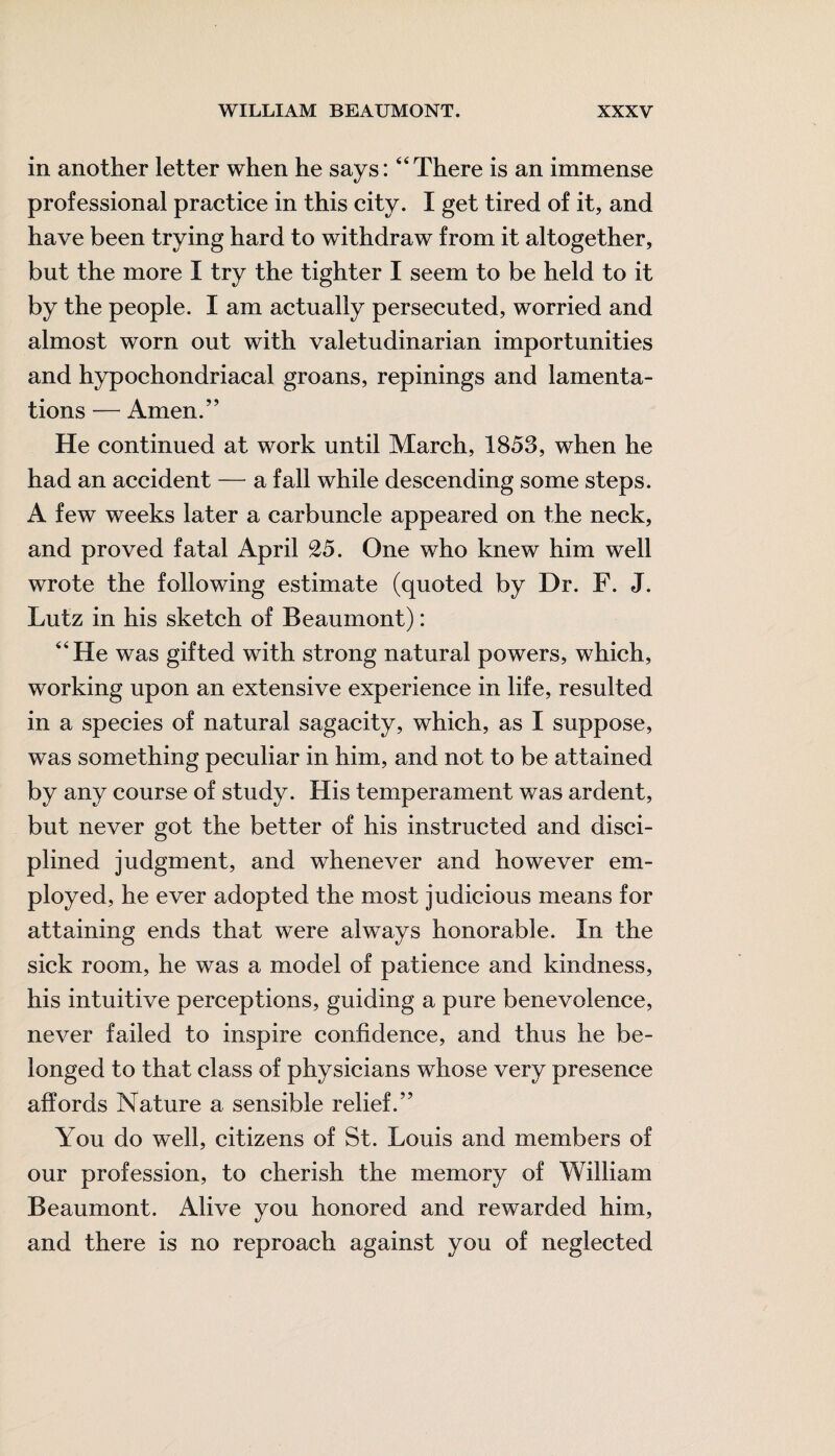 in another letter when he says:44 There is an immense professional practice in this city. I get tired of it, and have been trying hard to withdraw from it altogether, but the more I try the tighter I seem to be held to it by the people. I am actually persecuted, worried and almost worn out with valetudinarian importunities and hypochondriacal groans, repinings and lamenta¬ tions — Amen.” He continued at work until March, 1853, when he had an accident — a fall while descending some steps. A few weeks later a carbuncle appeared on the neck, and proved fatal April 25. One who knew him well wrote the following estimate (quoted by Dr. F. J. Lutz in his sketch of Beaumont): 44 He was gifted with strong natural powers, which, working upon an extensive experience in life, resulted in a species of natural sagacity, which, as I suppose, was something peculiar in him, and not to be attained by any course of study. His temperament was ardent, but never got the better of his instructed and disci¬ plined judgment, and whenever and however em¬ ployed, he ever adopted the most judicious means for attaining ends that were always honorable. In the sick room, he was a model of patience and kindness, his intuitive perceptions, guiding a pure benevolence, never failed to inspire confidence, and thus he be¬ longed to that class of physicians whose very presence affords Nature a sensible relief.” You do well, citizens of St. Louis and members of our profession, to cherish the memory of William Beaumont. Alive you honored and rewarded him, and there is no reproach against you of neglected