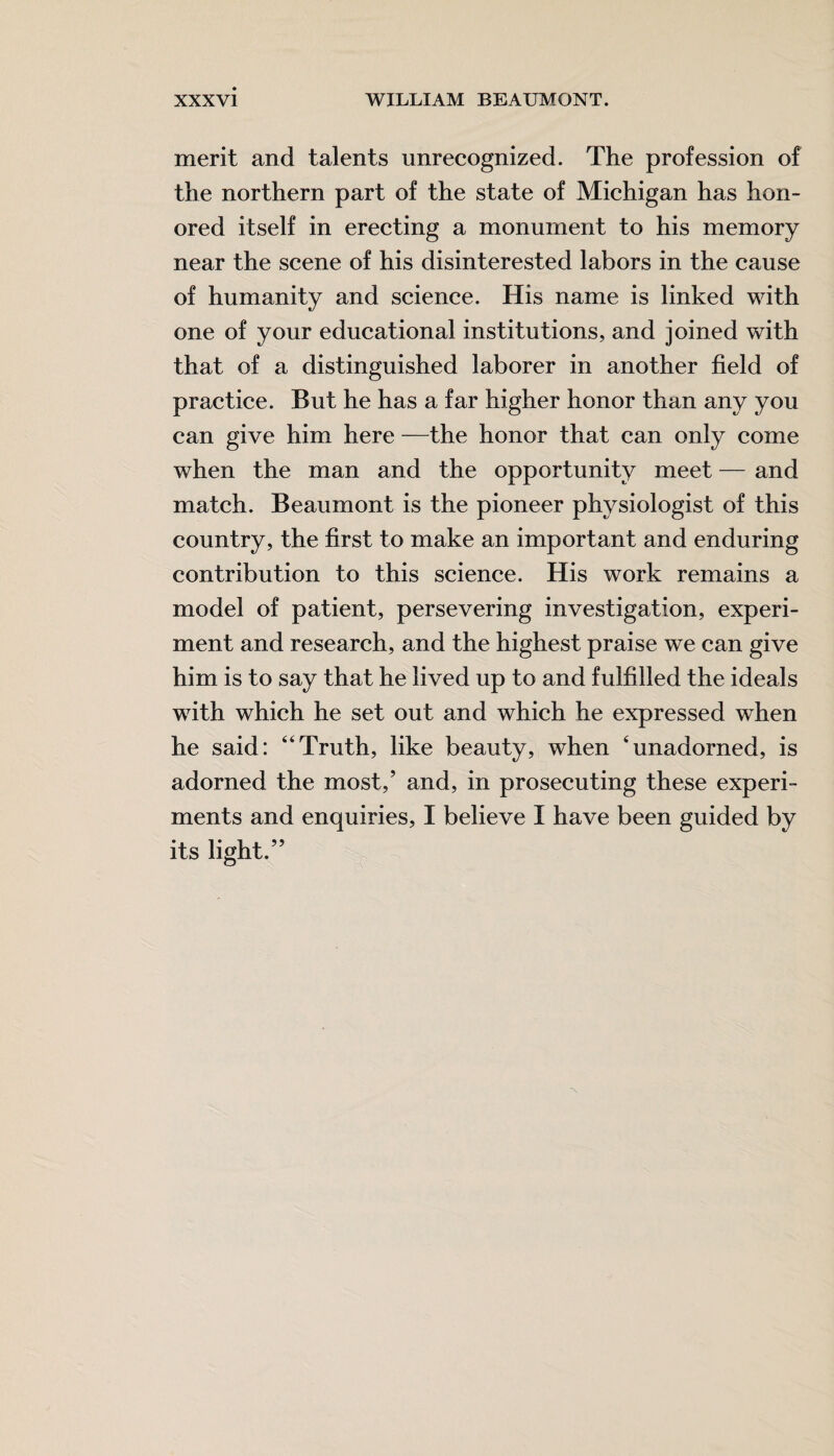 merit and talents unrecognized. The profession of the northern part of the state of Michigan has hon¬ ored itself in erecting a monument to his memory near the scene of his disinterested labors in the cause of humanity and science. His name is linked with one of your educational institutions, and joined with that of a distinguished laborer in another field of practice. But he has a far higher honor than any you can give him here —the honor that can only come when the man and the opportunity meet — and match. Beaumont is the pioneer physiologist of this country, the first to make an important and enduring contribution to this science. His work remains a model of patient, persevering investigation, experi¬ ment and research, and the highest praise we can give him is to say that he lived up to and fulfilled the ideals with which he set out and which he expressed when he said: “Truth, like beauty, when ‘unadorned, is adorned the most,’ and, in prosecuting these experi¬ ments and enquiries, I believe I have been guided by its light.”