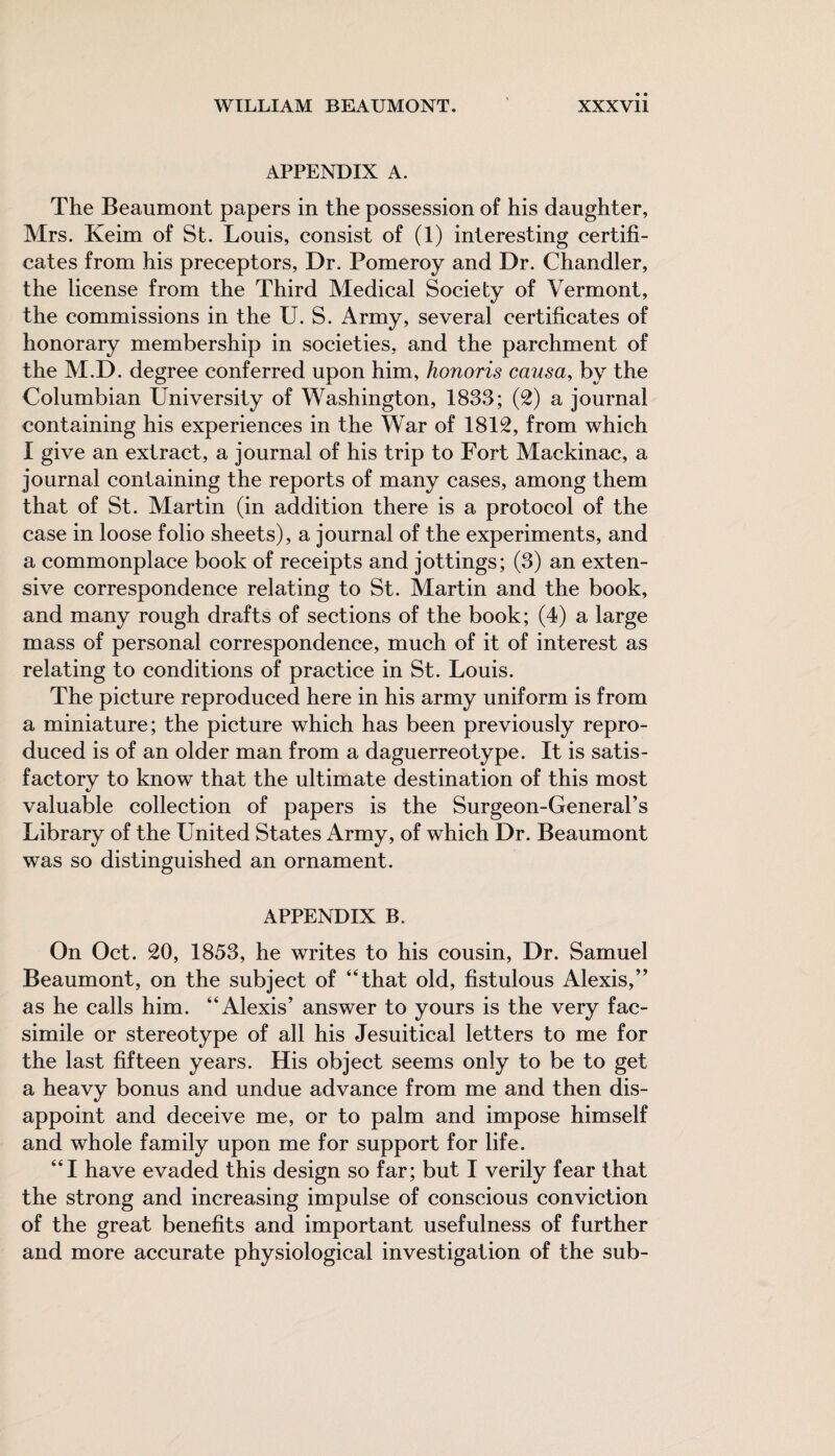 APPENDIX A. The Beaumont papers in the possession of his daughter, Mrs. Keim of St. Louis, consist of (1) interesting certifi¬ cates from his preceptors, Dr. Pomeroy and Dr. Chandler, the license from the Third Medical Society of Vermont, the commissions in the U. S. Army, several certificates of honorary membership in societies, and the parchment of the M.D. degree conferred upon him, honoris causa, by the Columbian University of Washington, 1833; (2) a journal containing his experiences in the War of 1812, from which I give an extract, a journal of his trip to Fort Mackinac, a journal containing the reports of many cases, among them that of St. Martin (in addition there is a protocol of the case in loose folio sheets), a journal of the experiments, and a commonplace book of receipts and jottings; (3) an exten¬ sive correspondence relating to St. Martin and the book, and many rough drafts of sections of the book; (4) a large mass of personal correspondence, much of it of interest as relating to conditions of practice in St. Louis. The picture reproduced here in his army uniform is from a miniature; the picture which has been previously repro¬ duced is of an older man from a daguerreotype. It is satis¬ factory to know that the ultimate destination of this most valuable collection of papers is the Surgeon-General’s Library of the United States Army, of which Dr. Beaumont was so distinguished an ornament. APPENDIX B. On Oct. 20, 1853, he writes to his cousin, Dr. Samuel Beaumont, on the subject of “that old, fistulous Alexis,” as he calls him. “Alexis’ answer to yours is the very fac¬ simile or stereotype of all his Jesuitical letters to me for the last fifteen years. His object seems only to be to get a heavy bonus and undue advance from me and then dis¬ appoint and deceive me, or to palm and impose himself and whole family upon me for support for life. “I have evaded this design so far; but I verily fear that the strong and increasing impulse of conscious conviction of the great benefits and important usefulness of further and more accurate physiological investigation of the sub-