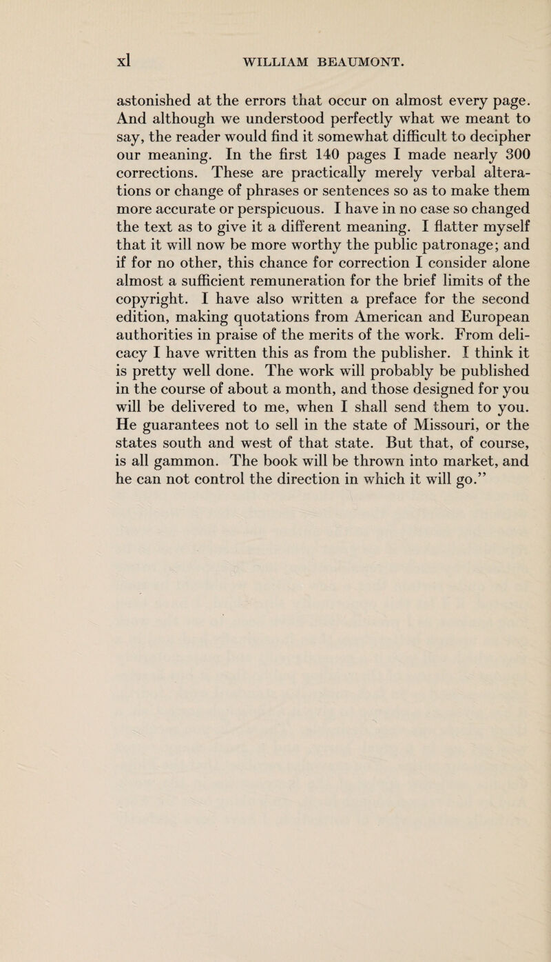astonished at the errors that occur on almost every page. And although we understood perfectly what we meant to say, the reader would find it somewhat difficult to decipher our meaning. In the first 140 pages I made nearly 300 corrections. These are practically merely verbal altera¬ tions or change of phrases or sentences so as to make them more accurate or perspicuous. I have in no case so changed the text as to give it a different meaning. I flatter myself that it will now be more worthy the public patronage; and if for no other, this chance for correction I consider alone almost a sufficient remuneration for the brief limits of the copyright. I have also written a preface for the second edition, making quotations from American and European authorities in praise of the merits of the work. From deli¬ cacy I have written this as from the publisher. I think it is pretty well done. The work will probably be published in the course of about a month, and those designed for you will be delivered to me, when I shall send them to you. He guarantees not to sell in the state of Missouri, or the states south and west of that state. But that, of course, is all gammon. The book will be thrown into market, and he can not control the direction in which it will go.”